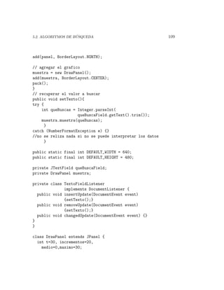 ´
5.2. ALGORITMOS DE BUSQUEDA                                109



add(panel, BorderLayout.NORTH);

// agregar el grafico
muestra = new DrawPanel();
add(muestra, BorderLayout.CENTER);
pack();
}
// recuperar el valor a buscar
public void setTexto(){
try {
    int queBuscas = Integer.parseInt(
                    queBuscaField.getText().trim());
    muestra.muestra(queBuscas);
     }
catch (NumberFormatException e) {}
//no se reliza nada si no se puede interpretar los datos
     }

public static final int DEFAULT_WIDTH = 640;
public static final int DEFAULT_HEIGHT = 480;

private JTextField queBuscaField;
private DrawPanel muestra;

private class TextoFieldListener
              implements DocumentListener {
  public void insertUpdate(DocumentEvent event)
              {setTexto();}
  public void removeUpdate(DocumentEvent event)
              {setTexto();}
  public void changedUpdate(DocumentEvent event) {}
}
}

class DrawPanel extends JPanel {
  int t=30, incrementos=20,
    medio=0,maximo=30;
 