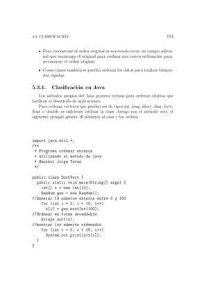 ´
5.3. CLASIFICACION                                                         113


     Para reconstruir el orden original es necessario crear un campo adicio-
     nal que mantenga el original para realizar una nueva ordenaci´n para,
                                                                   o
     reconstruir el orden original.
     Como vimos tambi´n se pueden ordenar los datos para realizar b´sque-
                     e                                             u
     das r´pidas.
          a

5.3.1.    Clasiﬁcaci´n en Java
                    o
    Los m´todos propios del Java proveen rutinas para ordenar objetos que
           e
facilitan el desarrollo de aplicaciones.
    Para ordenar vectores que pueden ser de tipos int, long, short, char, byte,
ﬂoat o double es suﬁciente utilizar la clase Arrays con el m´todo sort, el
                                                                e
siguiente ejemplo genera 10 n´meros al azar y los ordena.
                                u




import java.util.*;
/**
 * Programa ordenar enteros
 * utilizando el metodo de java
 * @author Jorge Teran
 */

public class SortVect {
  public static void main(String[] args) {
    int[] x = new int[10];
    Random gen = new Random();
//Generar 10 n´meros enteros entre 0 y 100
              u
    for (int i = 0; i < 10; i++)
      x[i] = gen.nextInt(100);
//Ordenar en forma ascendente
    Arrays.sort(x);
//mostrar los n´meros ordenados
                u
    for (int i = 0; i < 10; i++)
      System.out.println(x[i]);
  }
}
 