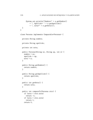 116                                         ´                    ´
                        5. APLICACIONES DE BUSQUEDA Y CLASIFICACION



        System.out.println("Nombre=" + e.getNombre()
            + ", Apellido= " + e.getApellido()
            + ", nota=" + e.getNota());
    }
}

class Persona implements Comparable<Persona> {

    private String nombre;

    private String apellido;

    private int nota;

    public Persona(String no, String ap, int n) {
      nombre = no;
      apellido = ap;
      nota = n;
    }

    public String getNombre() {
      return nombre;
    }

    public String getApellido() {
      return apellido;
    }

    public int getNota() {
      return nota;
    }

    public int compareTo(Persona otro) {
      if (nota < otro.nota)
        return -1;
      if (nota > otro.nota)
        return 1;
      return 0;
 