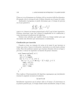118                                          ´                    ´
                         5. APLICACIONES DE BUSQUEDA Y CLASIFICACION



Como se ve en el programa en el primer ciclo se recorren todos los elementos.
El segundo ciclo se encarga de que el ultimo elemento sea el mayor de todos.
                                      ´
    Analizando el programa se puede determinar que, el tiempo de proceso
en el caso general es:
                          0   j=i         0
                                                      n−1
                                    =           i=n
                        i=n−1 j=1       i=n−1
                                                       2

como se ve, demora un tiempo proporcional a O(n2 ) que lo hace impr´ctico.
                                                                   a
Podemos mencionar como una ventaja la simplicidad de la codiﬁcaci´n yo
como desventaja la ineﬁciencia del algoritmo.
   Existen otros m´todos que tambi´n tienen un tiempo similar pero que
                   e                 e
son mucho m´s eﬁcientes que mencionamos a continuaci´n.
             a                                        o

Clasiﬁcaci´n por inserci´n
          o             o
   Cuando se tiene un conjunto de cartas en la mano lo que hacemos es
tomar una carta y buscar su ubicaci´n e insertarla en su sitio hasta ordenar
                                     o
todas. Para ´sto podemos suponer que el primer elemento est´ en su lugar y
            e                                                 a
proceder a colocar los siguientes en funci´n del primer elemento.
                                          o
  void Insercion(int[] x) {
    int i, j, temp;
    int n = x.length;
    for (i = 1; i < n; i++) {
      for (j = i; j > 0 && x[j - 1] > x[j]; j--) {
        temp = x[j-1];
        x[j-1] = x[j];
        x[j] = temp;
      }
    }
  }
Para explicar el funcionamiento del algoritmo supongamos que inicialmente
tenemos la siguiente secuencia de n´meros
                                   u

                                62 46 97 0 30

Inicialmente suponemos que el primer valor es el menor y lo insertamos en
la primera posici´n que, es el lugar donde estaba inicialmente, luego se toma
                 o
 