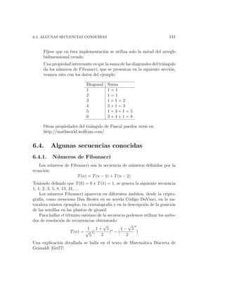 6.4. ALGUNAS SECUENCIAS CONOCIDAS                                         141


     F´
      ıjese que en ´sta implementaci´n se utiliza solo la mitad del arreglo
                   e                o
     bidimensional creado.
     Una propiedad interesante es que la suma de las diagonales del tri´ngulo
                                                                       a
     da los n´meros de Fibonacci, que se presentan en la siguiente secci´n,
             u                                                            o
     veamos esto con los datos del ejemplo:

                             Diagonal   Suma
                             1          1=1
                             2          1=1
                             3          1+1=2
                             4          2+1=3
                             5          1+3+1=5
                             6          3+4+1=8

     Otras propiedades del tri´ngulo de Pascal pueden verse en
                              a
     http://mathworld.wolfram.com/


6.4.     Algunas secuencias conocidas
6.4.1.    N´ meros de Fibonacci
           u
   Los n´meros de Fibonacci son la secuencia de n´meros deﬁnidos por la
         u                                         u
ecuaci´n:
      o
                     T (n) = T (n − 1) + T (n − 2)
Teniendo deﬁnido que T (0) = 0 y T (1) = 1, se genera la siguiente secuencia
1, 1, 2, 3, 5, 8, 13, 21, ...
    Los n´meros Fibonacci aparecen en diferentes ´mbitos, desde la cripto-
          u                                          a
graf´ como menciona Dan Brown en su novela C´digo DaVinci, en la na-
    ıa,                                              o
turaleza existen ejemplos, en cristalograf´ y en la descripci´n de la posici´n
                                           ıa                o              o
de las semillas en las plantas de girasol.
    Para hallar el t´rmino en´simo de la secuencia podemos utilizar los m´to-
                     e         e                                          e
dos de resoluci´n de recurrencias obteniendo:
                 o
                                       √            √ n
                                1 1+ 5 n        1− 5
                       T (n) = √ ((        ) −(         )
                                 5    2            2
Una explicaci´n detallada se halla en el texto de Matem´tica Discreta de
             o                                         a
Grimaldi [Gri77].
 