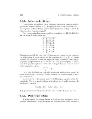 146                                                                ´
                                                  6. COMBINATORIA BASICA



6.4.4.    N´ meros de Stirling
           u
    Consideremos un conjunto con n elementos, el n´mero total de subcon-
                                                   u
                                  n
juntos que podemos formar es 2 . Nos preguntamos cu´ntos conjuntos de k
                                                     a
subconjuntos podemos formar que excluyan el elemento vac´ y la uni´n de
                                                          ıo           o
ellos, nos da el conjunto original?
    Para comprender el problema considere el conjunto p = {1, 2, 3, 4} todos
los conjuntos de 2 elementos son:
                              1   {(1),(2,3,4)}
                              2   {(2),(1,3,4)}
                              3   {(3),(2,1,4)}
                              4   {(4),(2,3,1)}
                              5   {(1,2),(3,4)}
                              6   {(1,3),(2,4)}
                              7   {(1,4),(2,3)}
Como podemos calcular este valor?. Primeramente veamos que un conjunto
                                                           ¯     ¯
de n elementos se puede dividir en dos conjuntos {A, A} y {A, A} Como
tenemos dos conjuntos existen dos conjuntos vac´ entonces el total de sub-
                                                  ıos,
conjuntos que puede tener A y A ¯ son 2n − 2. Como no nos importa el orden,
vale decir que el complemento est´ antes o despu´s hay que tomar la mitad
                                   e                e
de los elementos, esto es:
                              2n − 2
                                       = 2n − 1
                                 2
    En el caso de dividir en dos subconjuntos es relativamente simple de
hallar el resultado. En cambio cuando tenemos un n´mero mayor se hace
                                                        u
m´s complicado.
  a
    Estos n´meros se denominan n´meros de Stirling de segundo orden. Pa-
            u                       u
ra calcular S(n, k) se puede utilizar, al igual que los ejemplos anteriores la
siguiente recurrencia:

                    S(n, k) = S(n − 1, k) + kS(n − 1, k)

Hay que tomar en cuenta que los l´
                                 ımites son: S(n, 1) = 1, y S(n, n) = 1.

6.4.5.    Particiones enteras
   Se quiere contar de cu´ntas formas se puede escribir un n´mero entero
                         a                                    u
positivo como la suma de enteros positivos. Ahora el orden de los sumandos
 