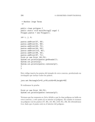 206                                         9. GEOMETR´ COMPUTACIONAL
                                                      IA



 * @author Jorge Teran
 */

public class pol´gono {
                ı
public static void main(String[] args) {
Polygon puntos = new Polygon();

int i, j, k;

puntos.addPoint(57, 39);
puntos.addPoint(41, 98);
puntos.addPoint(60, 75);
puntos.addPoint(64, 59);
puntos.addPoint(110, 85);
puntos.addPoint(86, 34);
puntos.addPoint(87, 71);
Point p= new Point (60,75);
System.out.println(puntos.getBounds());
System.out.println(p);
System.out.println(puntos.contains(p));
}
}

Este c´digo inserta los puntos del ejemplo de cerco convexo, produciendo un
      o
rect´ngulo que incluye todos los puntos.
    a

java.awt.Rectangle[x=41,y=34,width=69,height=64]

Si realizamos la prueba

Point p= new Point (60,75);
System.out.println(puntos.contains(p));

Veremos que las respuesta es f alse debido a que la clase pol´ıgono no halla un
cerco convexo, y este punto no es interior al pol´ıgono. En cambio si creamos
un pol´
      ıgono con los puntos (57, 39), (41, 98), (110, 85), (86, 34) obtendremos
true dado que el punto est´ en el interior del pol´
                          a                         ıgono.
 