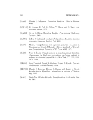 218                                                     BIBLIOGRAF´
                                                                  IA


[Leh88]   Charles H. Lehmann. Geometr´a Anal´tica. Editorial Limusa,
                                     ı      ı
          1988.

[LPC+ 02] G. Leavens, E. Poll, C. Clifton, Y. Cheon, and C. Ruby. Jml
          reference manual, 2002.

[MAR03] Steven S. Skiena Miguel A. Revilla. Programming Challenges.
        Springer, 2003.

[McC01]   Jeﬀrey J. McConnell. Analysis of Algorithms: An Active Learning
          Approach. Jones and Bartlett Pub, 2001.

[Mis97]   Mishra. Computational real algebraic geometry. In Jacob E.
          Goodman and Joseph O’Rourke, editors, Handbook of Discrete
          and Computational Geometry, CRC Press, 1997. 1997.

[Red90]   Uday S. Reddy. Formal methods in transformational derivation
          of programs. In Conference proceedings on Formal methods in
          software development, pages 104–114, New York, NY, USA, 1990.
          ACM Press.

[RLG94]   Oren Patashnik Ronald L. Graham, Donald E. Knuth. Concrete
          Mathematics. Addison Wessley, 1994.

[THCR90] Charles E. Leiserson Thomas H. Cormen and Ronald L. Rivest.
         Introduction to Algorithms. Massachusetts Institute of Techno-
         logy, 1990.

[Vos01]   Tanja Vos. M´todos Formales Especiﬁcaci´n y Veriﬁcaci´n. Um-
                      e                          o             o
          sa, 2001.
 