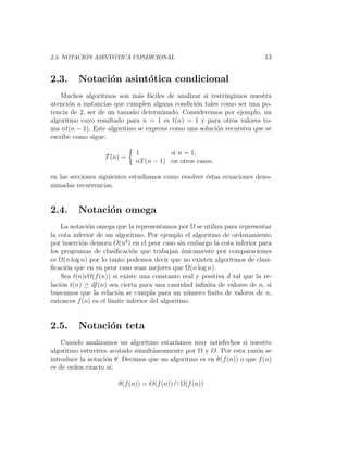´       ´
2.3. NOTACION ASINTOTICA CONDICIONAL                                       13


2.3.     Notaci´n asint´tica condicional
               o       o
    Muchos algoritmos son m´s f´ciles de analizar si restringimos nuestra
                              a a
atenci´n a instancias que cumplen alguna condici´n tales como ser una po-
      o                                         o
tencia de 2, ser de un tama˜o determinado. Consideremos por ejemplo, un
                            n
algoritmo cuyo resultado para n = 1 es t(n) = 1 y para otros valores to-
ma nt(n − 1). Este algoritmo se expresa como una soluci´n recursiva que se
                                                       o
escribe como sigue:

                              1          si n = 1,
                   T (n) =
                              nT (n − 1) en otros casos.

en las secciones siguientes estudiamos como resolver ´stas ecuaciones deno-
                                                     e
minadas recurrencias.


2.4.     Notaci´n omega
               o
    La notaci´n omega que la representamos por Ω se utiliza para representar
              o
la cota inferior de un algoritmo. Por ejemplo el algoritmo de ordenamiento
por inserci´n demora O(n2 ) en el peor caso sin embargo la cota inferior para
           o
los programas de clasiﬁcaci´n que trabajan unicamente por comparaciones
                              o                 ´
es Ω(n log n) por lo tanto podemos decir que no existen algoritmos de clasi-
ﬁcaci´n que en su peor caso sean mejores que Ω(n log n).
      o
    Sea t(n) Ω(f (n)) si existe una constante real y positiva d tal que la re-
laci´n t(n) ≥ df (n) sea cierta para una cantidad inﬁnita de valores de n, si
    o
buscamos que la relaci´n se cumpla para un n´mero ﬁnito de valores de n,
                        o                         u
entonces f (n) es el l´
                      ımite inferior del algoritmo.


2.5.     Notaci´n teta
               o
    Cuando analizamos un algoritmo estar´ ıamos muy satisfechos si nuestro
algoritmo estuviera acotado simult´neamente por Ω y O. Por esta raz´n se
                                  a                                   o
introduce la notaci´n θ. Decimos que un algoritmo es en θ(f (n)) o que f (n)
                   o
es de orden exacto si:

                        θ(f (n)) = O(f (n)) ∩ Ω(f (n))
 