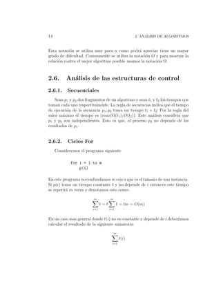 14                                                      ´
                                                   2. ANALISIS DE ALGORITMOS



Esta notaci´n se utiliza muy poco y como podr´ apreciar tiene un mayor
            o                                    a
grado de diﬁcultad. Comunmente se utiliza la notaci´n O y para mostrar la
                                                     o
relaci´n contra el mejor algoritmo posible usamos la notaci´n Ω.
      o                                                    o



2.6.      An´lisis de las estructuras de control
            a
2.6.1.     Secuenciales
   Sean p1 y p2 dos fragmentos de un algoritmo y sean t1 y t2 los tiempos que
toman cada uno respectivamente. La regla de secuencias indica que el tiempo
de ejecuci´n de la secuencia p1 ; p2 toma un tiempo t1 + t2 . Por la regla del
          o
valor m´ximo el tiempo es (max(O(t1 ), O(t2 )). Este an´lisis considera que
        a                                                a
p1 y p2 son independientes. Esto es que, el proceso p2 no depende de los
resultados de p1 .


2.6.2.     Ciclos For
     Consideremos el programa siguiente

             for i = 1 to m
                 p(i)

En este programa no confundamos m con n que es el tama˜o de una instancia.
                                                      n
Si p(i) toma un tiempo constante t y no depende de i entonces este tiempo
se repetir´ m veces y denotamos esto como:
          a

                         m          m
                              t=t         1 = tm = O(m)
                        i=1         i=1


En un caso mas general donde t(i) no es constante y depende de i deber´
                                                                      ıamos
calcular el resultado de la siguiente sumatoria:

                                        m
                                            t(i)
                                     i=1
 