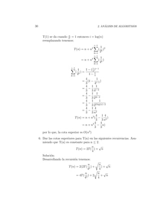 30                                                           ´
                                                        2. ANALISIS DE ALGORITMOS


                         n
       T(1) se da cuando 2i = 1 entonces i = log(n)
       reemplazando tenemos:
                                                     i−1
                                                               1 2
                               T (n) = n + n3              (      )
                                                     k=1
                                                               2k
                                                     i−1
                                                               1
                                          = n + n3         (      )
                                                     k=1
                                                               4k
                             i−1
                                       1     1 − ( 1 )i−1
                                                   4
                                   (      )=         1
                             k=1
                                       4k      1− 4
                                        4        1
                                      = (1 − i−1 )
                                        3      4
                                        4 1 1
                                      = −
                                        3 3 4i−2
                                        4 1 1
                                      = −
                                        3 3 22i−2
                                        4 1         1
                                      = −       2 log(n)−2
                                        3 32
                                        4 1 4
                                      = −
                                        3 3 n2
                                                4 1 4
                                T (n) = n + n3 ( −         )
                                                3 3 n2
                                               4 4
                                      = n + n3 − n)
                                               3 3
       por lo que, la cota superior es O(n3 )
     6. Dar las cotas superiores para T(n) en las siguientes recurrencias. Asu-
        miendo que T(n) es constante para n ≤ 2.
                                             n    √
                                 T (n) = 2T ( ) + n
                                             4
        Soluci´n:
              o
        Desarrollando la recursi´n tenemos:
                                o
                                               n         n   √
                           T (n) = 2(2T (         )+       )+ n
                                               42        4
                                             n          n √
                                   = 4T (       )+2       + n
                                             42         4
 