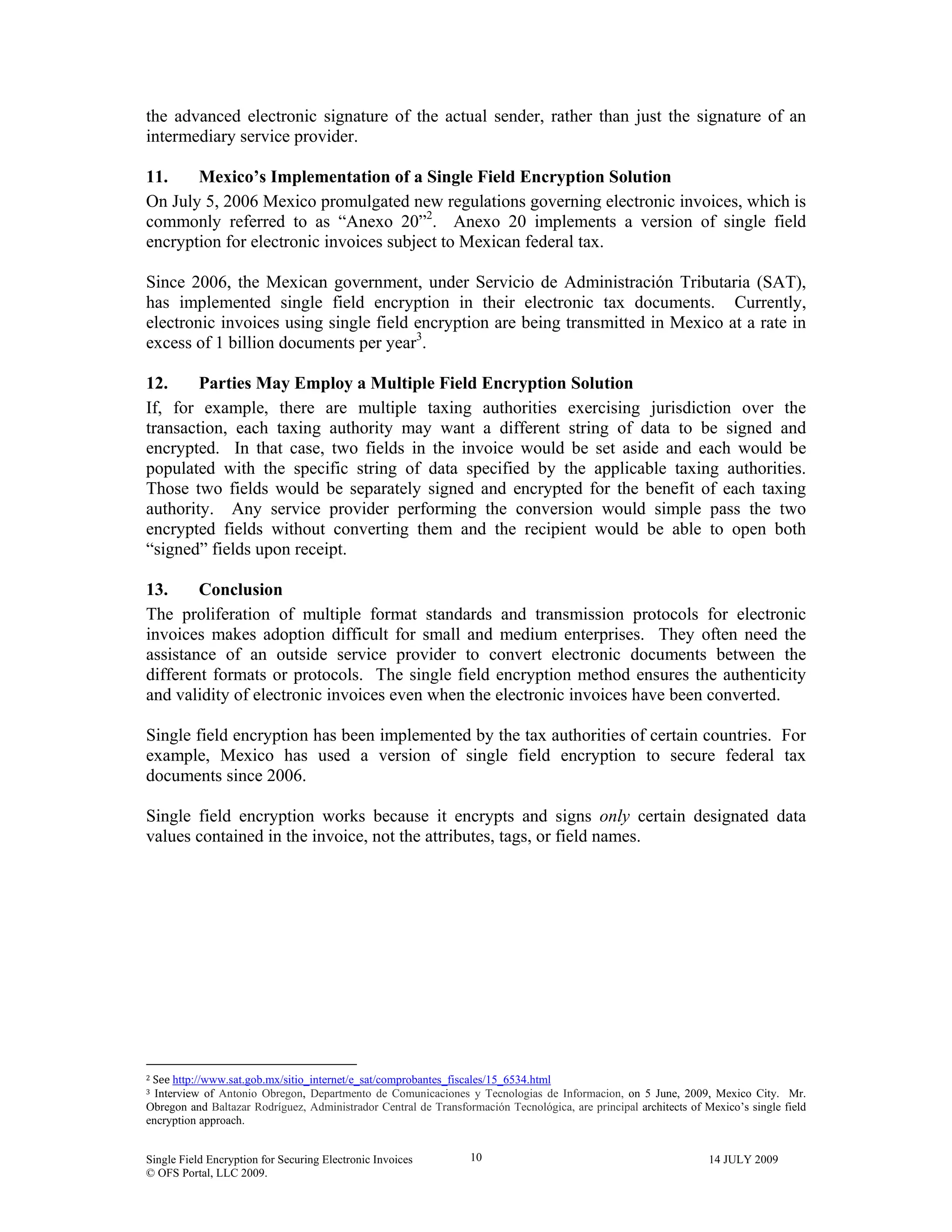 Single Field Encryption for Securing Electronic Invoices 14 JULY 2009
© OFS Portal, LLC 2009.
10
the advanced electronic signature of the actual sender, rather than just the signature of an
intermediary service provider.
11. Mexico’s Implementation of a Single Field Encryption Solution
On July 5, 2006 Mexico promulgated new regulations governing electronic invoices, which is
commonly referred to as “Anexo 20”2
. Anexo 20 implements a version of single field
encryption for electronic invoices subject to Mexican federal tax.
Since 2006, the Mexican government, under Servicio de Administración Tributaria (SAT),
has implemented single field encryption in their electronic tax documents. Currently,
electronic invoices using single field encryption are being transmitted in Mexico at a rate in
excess of 1 billion documents per year3
.
12. Parties May Employ a Multiple Field Encryption Solution
If, for example, there are multiple taxing authorities exercising jurisdiction over the
transaction, each taxing authority may want a different string of data to be signed and
encrypted. In that case, two fields in the invoice would be set aside and each would be
populated with the specific string of data specified by the applicable taxing authorities.
Those two fields would be separately signed and encrypted for the benefit of each taxing
authority. Any service provider performing the conversion would simple pass the two
encrypted fields without converting them and the recipient would be able to open both
“signed” fields upon receipt.
13. Conclusion
The proliferation of multiple format standards and transmission protocols for electronic
invoices makes adoption difficult for small and medium enterprises. They often need the
assistance of an outside service provider to convert electronic documents between the
different formats or protocols. The single field encryption method ensures the authenticity
and validity of electronic invoices even when the electronic invoices have been converted.
Single field encryption has been implemented by the tax authorities of certain countries. For
example, Mexico has used a version of single field encryption to secure federal tax
documents since 2006.
Single field encryption works because it encrypts and signs only certain designated data
values contained in the invoice, not the attributes, tags, or field names.
                                                        
2 See http://www.sat.gob.mx/sitio_internet/e_sat/comprobantes_fiscales/15_6534.html 
3  Interview of Antonio Obregon, Departmento de Comunicaciones y Tecnologias de Informacion, on 5 June, 2009, Mexico City. Mr.
Obregon and Baltazar Rodríguez, Administrador Central de Transformación Tecnológica, are principal architects of Mexico’s single field
encryption approach. 
 