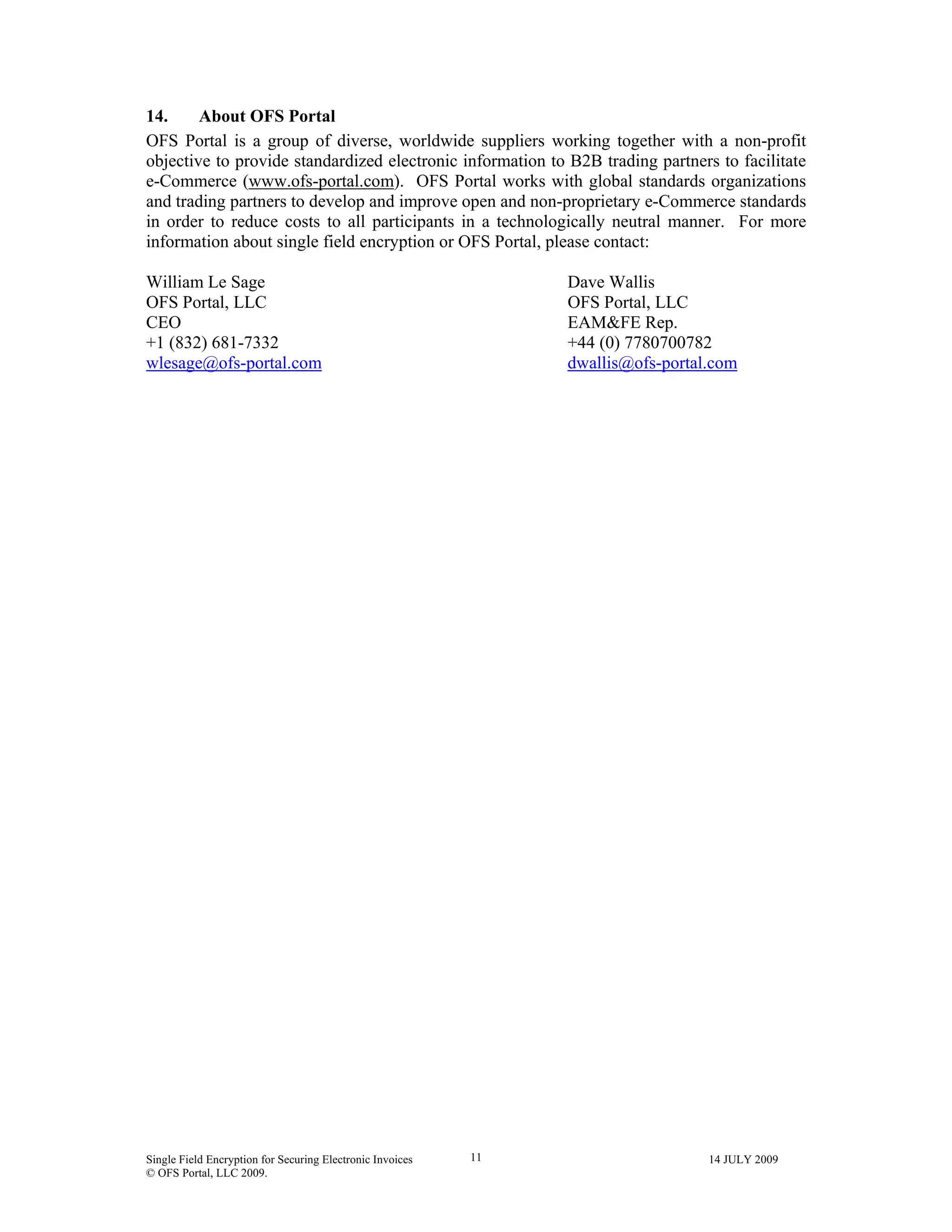 Single Field Encryption for Securing Electronic Invoices 14 JULY 2009
© OFS Portal, LLC 2009.
11
14. About OFS Portal
OFS Portal is a group of diverse, worldwide suppliers working together with a non-profit
objective to provide standardized electronic information to B2B trading partners to facilitate
e-Commerce (www.ofs-portal.com). OFS Portal works with global standards organizations
and trading partners to develop and improve open and non-proprietary e-Commerce standards
in order to reduce costs to all participants in a technologically neutral manner. For more
information about single field encryption or OFS Portal, please contact:
William Le Sage Dave Wallis
OFS Portal, LLC OFS Portal, LLC
CEO EAM&FE Rep.
+1 (832) 681-7332 +44 (0) 7780700782
wlesage@ofs-portal.com dwallis@ofs-portal.com
 