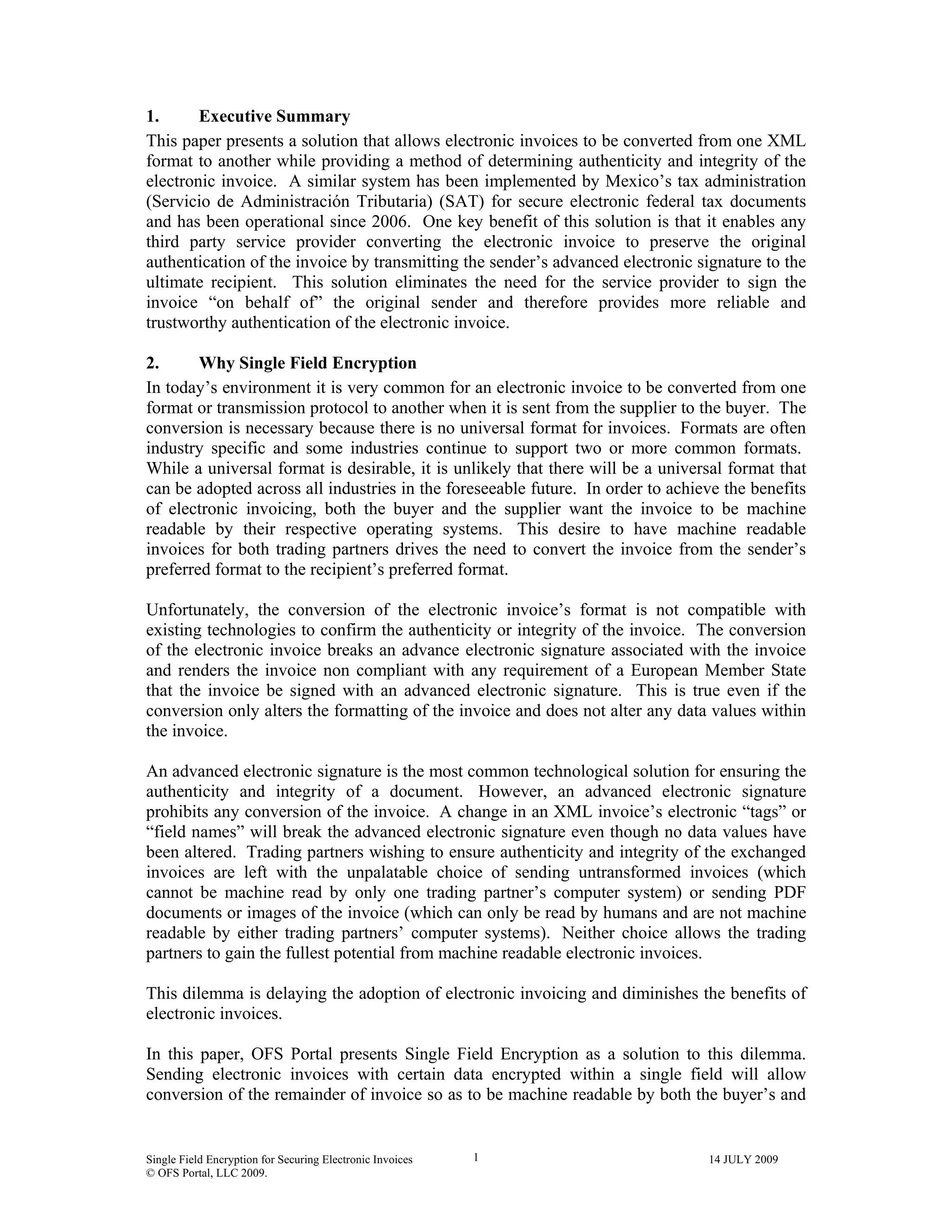 Single Field Encryption for Securing Electronic Invoices 14 JULY 2009
© OFS Portal, LLC 2009.
1
1. Executive Summary
This paper presents a solution that allows electronic invoices to be converted from one XML
format to another while providing a method of determining authenticity and integrity of the
electronic invoice. A similar system has been implemented by Mexico’s tax administration
(Servicio de Administración Tributaria) (SAT) for secure electronic federal tax documents
and has been operational since 2006. One key benefit of this solution is that it enables any
third party service provider converting the electronic invoice to preserve the original
authentication of the invoice by transmitting the sender’s advanced electronic signature to the
ultimate recipient. This solution eliminates the need for the service provider to sign the
invoice “on behalf of” the original sender and therefore provides more reliable and
trustworthy authentication of the electronic invoice.
2. Why Single Field Encryption
In today’s environment it is very common for an electronic invoice to be converted from one
format or transmission protocol to another when it is sent from the supplier to the buyer. The
conversion is necessary because there is no universal format for invoices. Formats are often
industry specific and some industries continue to support two or more common formats.
While a universal format is desirable, it is unlikely that there will be a universal format that
can be adopted across all industries in the foreseeable future. In order to achieve the benefits
of electronic invoicing, both the buyer and the supplier want the invoice to be machine
readable by their respective operating systems. This desire to have machine readable
invoices for both trading partners drives the need to convert the invoice from the sender’s
preferred format to the recipient’s preferred format.
Unfortunately, the conversion of the electronic invoice’s format is not compatible with
existing technologies to confirm the authenticity or integrity of the invoice. The conversion
of the electronic invoice breaks an advance electronic signature associated with the invoice
and renders the invoice non compliant with any requirement of a European Member State
that the invoice be signed with an advanced electronic signature. This is true even if the
conversion only alters the formatting of the invoice and does not alter any data values within
the invoice.
An advanced electronic signature is the most common technological solution for ensuring the
authenticity and integrity of a document. However, an advanced electronic signature
prohibits any conversion of the invoice. A change in an XML invoice’s electronic “tags” or
“field names” will break the advanced electronic signature even though no data values have
been altered. Trading partners wishing to ensure authenticity and integrity of the exchanged
invoices are left with the unpalatable choice of sending untransformed invoices (which
cannot be machine read by only one trading partner’s computer system) or sending PDF
documents or images of the invoice (which can only be read by humans and are not machine
readable by either trading partners’ computer systems). Neither choice allows the trading
partners to gain the fullest potential from machine readable electronic invoices.
This dilemma is delaying the adoption of electronic invoicing and diminishes the benefits of
electronic invoices.
In this paper, OFS Portal presents Single Field Encryption as a solution to this dilemma.
Sending electronic invoices with certain data encrypted within a single field will allow
conversion of the remainder of invoice so as to be machine readable by both the buyer’s and
 