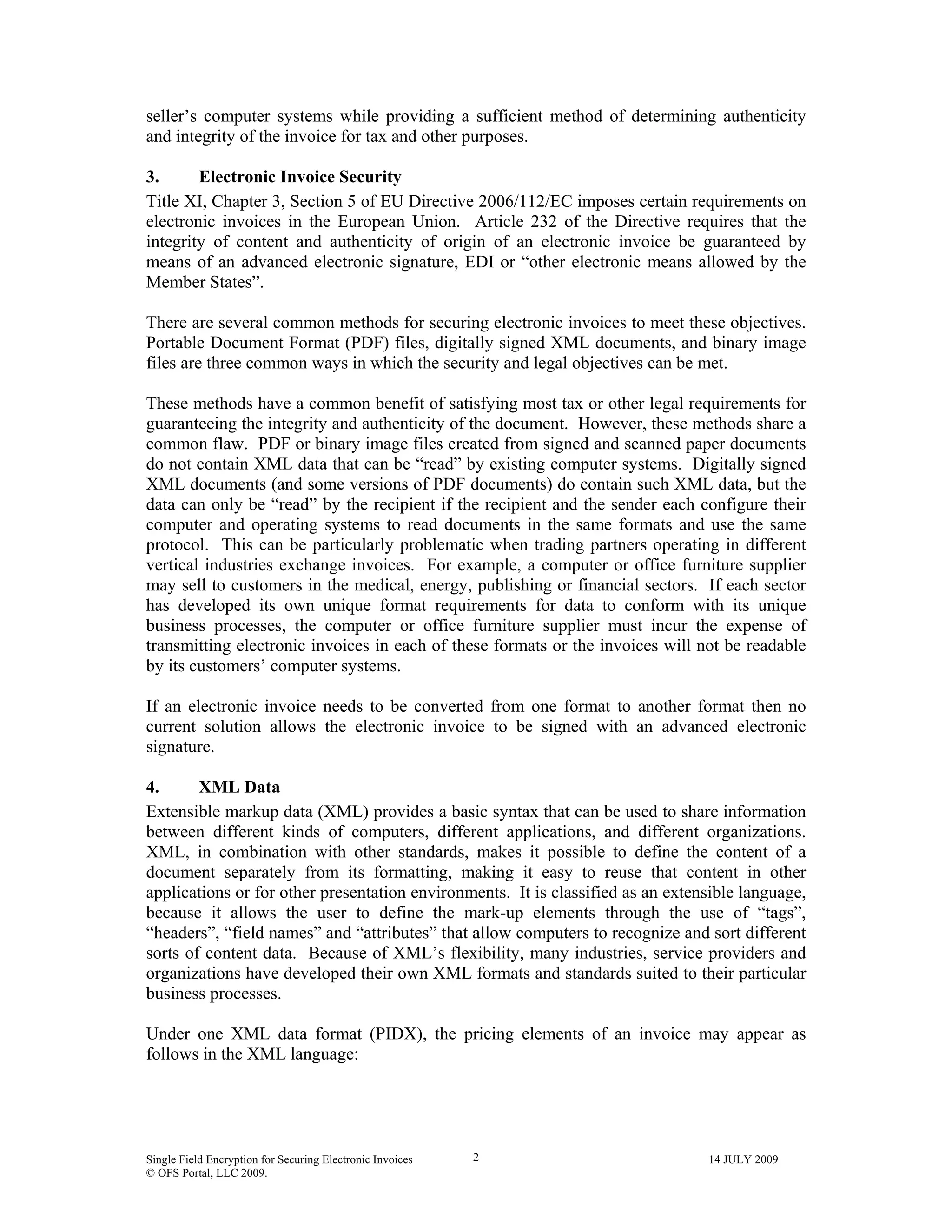 Single Field Encryption for Securing Electronic Invoices 14 JULY 2009
© OFS Portal, LLC 2009.
2
seller’s computer systems while providing a sufficient method of determining authenticity
and integrity of the invoice for tax and other purposes.
3. Electronic Invoice Security
Title XI, Chapter 3, Section 5 of EU Directive 2006/112/EC imposes certain requirements on
electronic invoices in the European Union. Article 232 of the Directive requires that the
integrity of content and authenticity of origin of an electronic invoice be guaranteed by
means of an advanced electronic signature, EDI or “other electronic means allowed by the
Member States”.
There are several common methods for securing electronic invoices to meet these objectives.
Portable Document Format (PDF) files, digitally signed XML documents, and binary image
files are three common ways in which the security and legal objectives can be met.
These methods have a common benefit of satisfying most tax or other legal requirements for
guaranteeing the integrity and authenticity of the document. However, these methods share a
common flaw. PDF or binary image files created from signed and scanned paper documents
do not contain XML data that can be “read” by existing computer systems. Digitally signed
XML documents (and some versions of PDF documents) do contain such XML data, but the
data can only be “read” by the recipient if the recipient and the sender each configure their
computer and operating systems to read documents in the same formats and use the same
protocol. This can be particularly problematic when trading partners operating in different
vertical industries exchange invoices. For example, a computer or office furniture supplier
may sell to customers in the medical, energy, publishing or financial sectors. If each sector
has developed its own unique format requirements for data to conform with its unique
business processes, the computer or office furniture supplier must incur the expense of
transmitting electronic invoices in each of these formats or the invoices will not be readable
by its customers’ computer systems.
If an electronic invoice needs to be converted from one format to another format then no
current solution allows the electronic invoice to be signed with an advanced electronic
signature.
4. XML Data
Extensible markup data (XML) provides a basic syntax that can be used to share information
between different kinds of computers, different applications, and different organizations.
XML, in combination with other standards, makes it possible to define the content of a
document separately from its formatting, making it easy to reuse that content in other
applications or for other presentation environments. It is classified as an extensible language,
because it allows the user to define the mark-up elements through the use of “tags”,
“headers”, “field names” and “attributes” that allow computers to recognize and sort different
sorts of content data. Because of XML’s flexibility, many industries, service providers and
organizations have developed their own XML formats and standards suited to their particular
business processes.
Under one XML data format (PIDX), the pricing elements of an invoice may appear as
follows in the XML language:
 