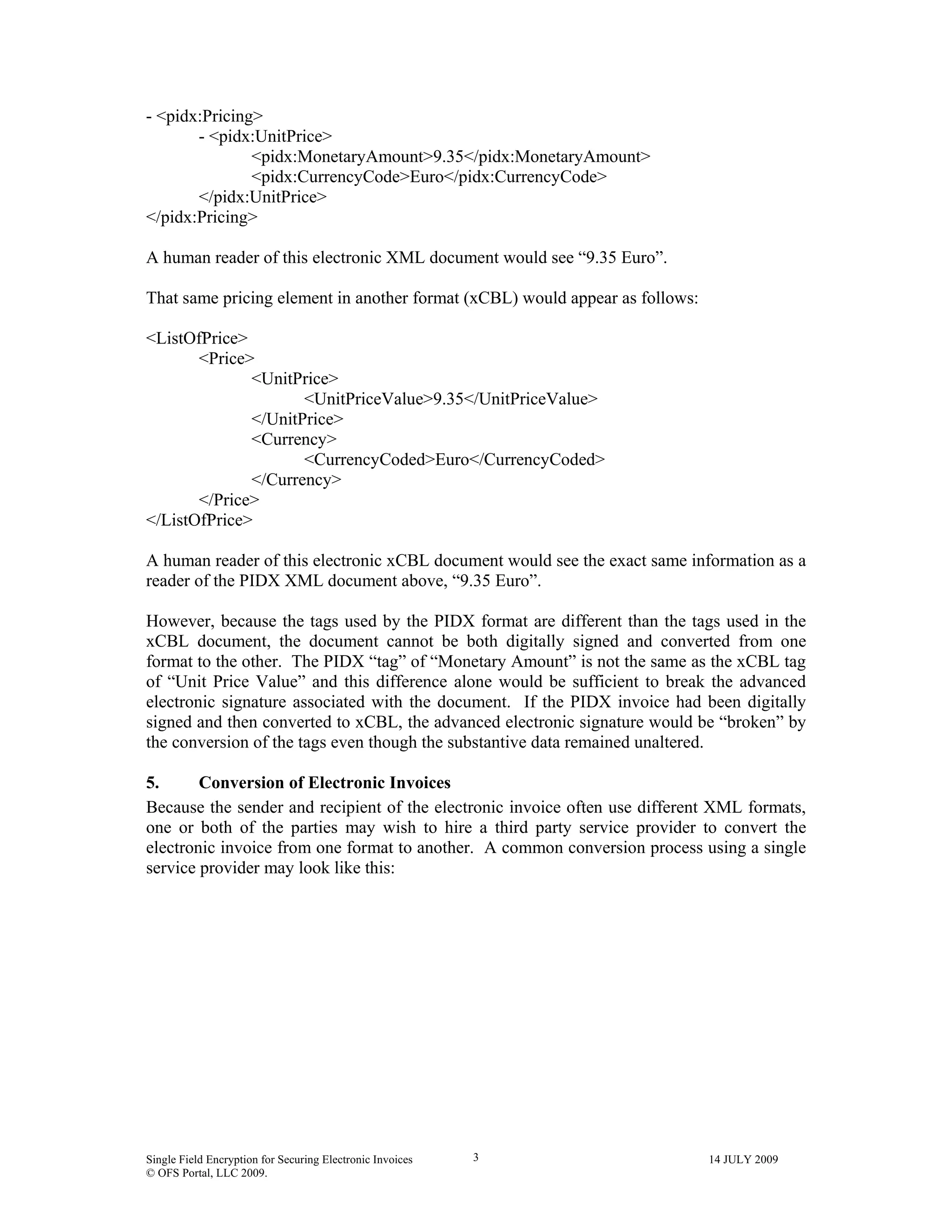 Single Field Encryption for Securing Electronic Invoices 14 JULY 2009
© OFS Portal, LLC 2009.
3
- <pidx:Pricing>
- <pidx:UnitPrice>
<pidx:MonetaryAmount>9.35</pidx:MonetaryAmount>
<pidx:CurrencyCode>Euro</pidx:CurrencyCode>
</pidx:UnitPrice>
</pidx:Pricing>
A human reader of this electronic XML document would see “9.35 Euro”.
That same pricing element in another format (xCBL) would appear as follows:
<ListOfPrice>
<Price>
<UnitPrice>
<UnitPriceValue>9.35</UnitPriceValue>
</UnitPrice>
<Currency>
<CurrencyCoded>Euro</CurrencyCoded>
</Currency>
</Price>
</ListOfPrice>
A human reader of this electronic xCBL document would see the exact same information as a
reader of the PIDX XML document above, “9.35 Euro”.
However, because the tags used by the PIDX format are different than the tags used in the
xCBL document, the document cannot be both digitally signed and converted from one
format to the other. The PIDX “tag” of “Monetary Amount” is not the same as the xCBL tag
of “Unit Price Value” and this difference alone would be sufficient to break the advanced
electronic signature associated with the document. If the PIDX invoice had been digitally
signed and then converted to xCBL, the advanced electronic signature would be “broken” by
the conversion of the tags even though the substantive data remained unaltered.
5. Conversion of Electronic Invoices
Because the sender and recipient of the electronic invoice often use different XML formats,
one or both of the parties may wish to hire a third party service provider to convert the
electronic invoice from one format to another. A common conversion process using a single
service provider may look like this:
 