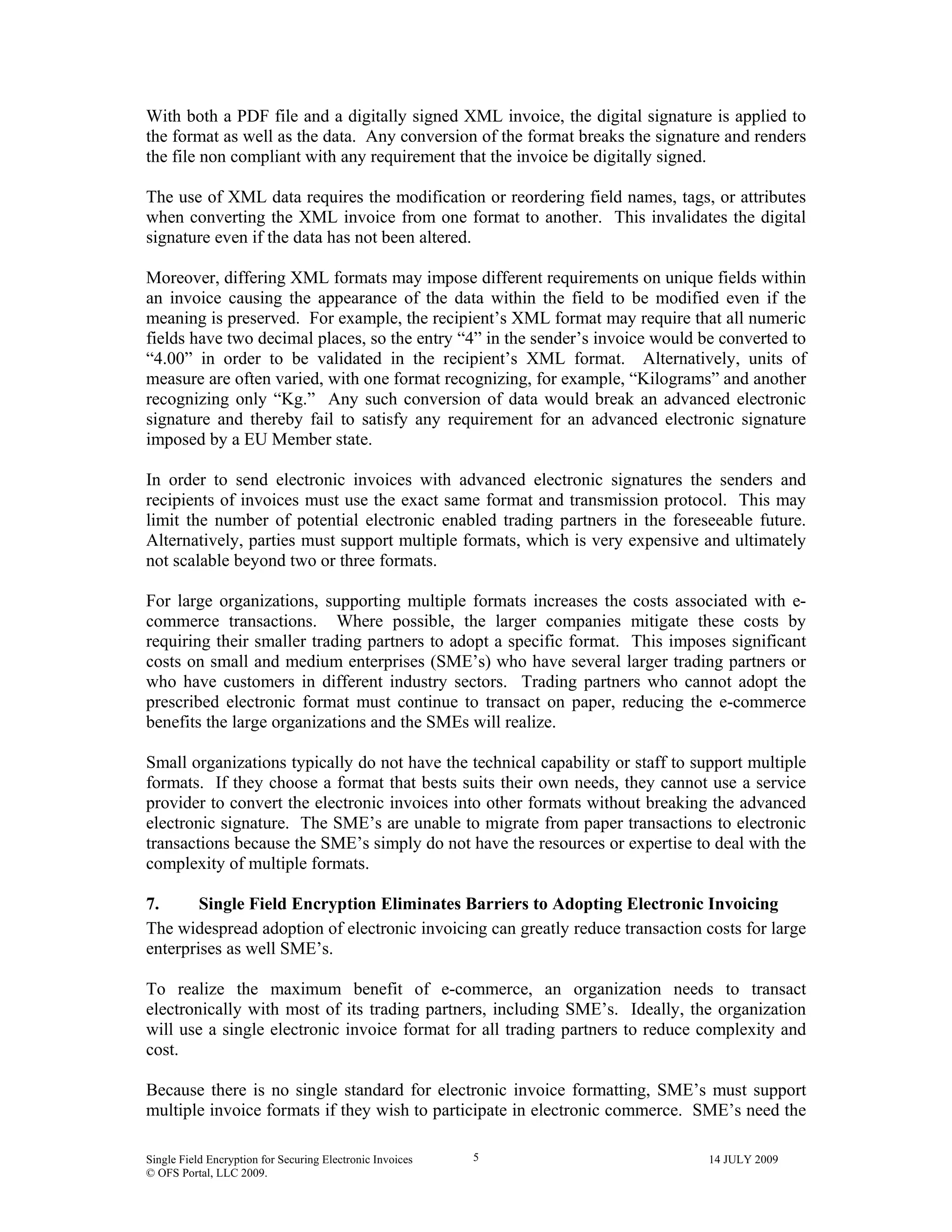 Single Field Encryption for Securing Electronic Invoices 14 JULY 2009
© OFS Portal, LLC 2009.
5
With both a PDF file and a digitally signed XML invoice, the digital signature is applied to
the format as well as the data. Any conversion of the format breaks the signature and renders
the file non compliant with any requirement that the invoice be digitally signed.
The use of XML data requires the modification or reordering field names, tags, or attributes
when converting the XML invoice from one format to another. This invalidates the digital
signature even if the data has not been altered.
Moreover, differing XML formats may impose different requirements on unique fields within
an invoice causing the appearance of the data within the field to be modified even if the
meaning is preserved. For example, the recipient’s XML format may require that all numeric
fields have two decimal places, so the entry “4” in the sender’s invoice would be converted to
“4.00” in order to be validated in the recipient’s XML format. Alternatively, units of
measure are often varied, with one format recognizing, for example, “Kilograms” and another
recognizing only “Kg.” Any such conversion of data would break an advanced electronic
signature and thereby fail to satisfy any requirement for an advanced electronic signature
imposed by a EU Member state.
In order to send electronic invoices with advanced electronic signatures the senders and
recipients of invoices must use the exact same format and transmission protocol. This may
limit the number of potential electronic enabled trading partners in the foreseeable future.
Alternatively, parties must support multiple formats, which is very expensive and ultimately
not scalable beyond two or three formats.
For large organizations, supporting multiple formats increases the costs associated with e-
commerce transactions. Where possible, the larger companies mitigate these costs by
requiring their smaller trading partners to adopt a specific format. This imposes significant
costs on small and medium enterprises (SME’s) who have several larger trading partners or
who have customers in different industry sectors. Trading partners who cannot adopt the
prescribed electronic format must continue to transact on paper, reducing the e-commerce
benefits the large organizations and the SMEs will realize.
Small organizations typically do not have the technical capability or staff to support multiple
formats. If they choose a format that bests suits their own needs, they cannot use a service
provider to convert the electronic invoices into other formats without breaking the advanced
electronic signature. The SME’s are unable to migrate from paper transactions to electronic
transactions because the SME’s simply do not have the resources or expertise to deal with the
complexity of multiple formats.
7. Single Field Encryption Eliminates Barriers to Adopting Electronic Invoicing
The widespread adoption of electronic invoicing can greatly reduce transaction costs for large
enterprises as well SME’s.
To realize the maximum benefit of e-commerce, an organization needs to transact
electronically with most of its trading partners, including SME’s. Ideally, the organization
will use a single electronic invoice format for all trading partners to reduce complexity and
cost.
Because there is no single standard for electronic invoice formatting, SME’s must support
multiple invoice formats if they wish to participate in electronic commerce. SME’s need the
 