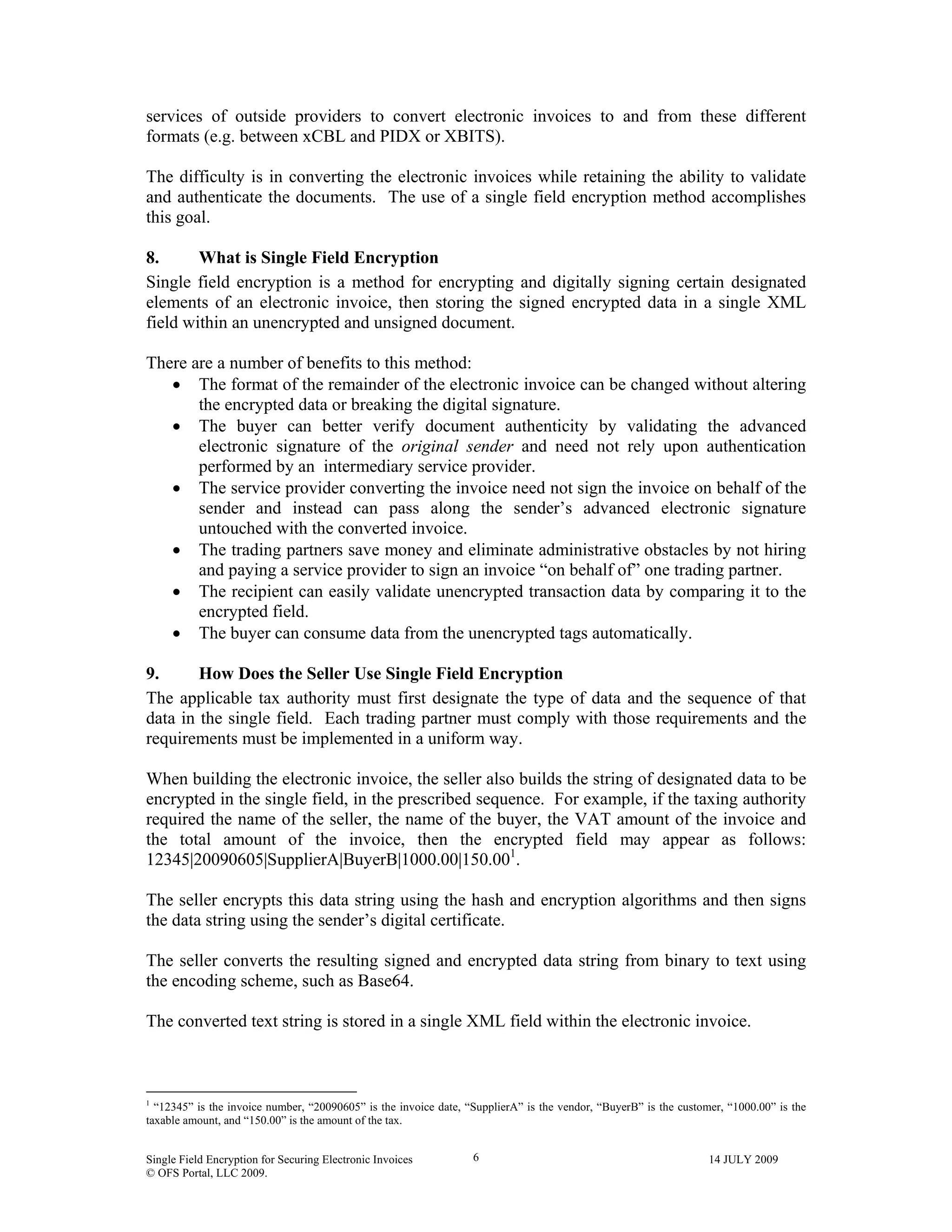 Single Field Encryption for Securing Electronic Invoices 14 JULY 2009
© OFS Portal, LLC 2009.
6
services of outside providers to convert electronic invoices to and from these different
formats (e.g. between xCBL and PIDX or XBITS).
The difficulty is in converting the electronic invoices while retaining the ability to validate
and authenticate the documents. The use of a single field encryption method accomplishes
this goal.
8. What is Single Field Encryption
Single field encryption is a method for encrypting and digitally signing certain designated
elements of an electronic invoice, then storing the signed encrypted data in a single XML
field within an unencrypted and unsigned document.
There are a number of benefits to this method:
• The format of the remainder of the electronic invoice can be changed without altering
the encrypted data or breaking the digital signature.
• The buyer can better verify document authenticity by validating the advanced
electronic signature of the original sender and need not rely upon authentication
performed by an intermediary service provider.
• The service provider converting the invoice need not sign the invoice on behalf of the
sender and instead can pass along the sender’s advanced electronic signature
untouched with the converted invoice.
• The trading partners save money and eliminate administrative obstacles by not hiring
and paying a service provider to sign an invoice “on behalf of” one trading partner.
• The recipient can easily validate unencrypted transaction data by comparing it to the
encrypted field.
• The buyer can consume data from the unencrypted tags automatically.
9. How Does the Seller Use Single Field Encryption
The applicable tax authority must first designate the type of data and the sequence of that
data in the single field. Each trading partner must comply with those requirements and the
requirements must be implemented in a uniform way.
When building the electronic invoice, the seller also builds the string of designated data to be
encrypted in the single field, in the prescribed sequence. For example, if the taxing authority
required the name of the seller, the name of the buyer, the VAT amount of the invoice and
the total amount of the invoice, then the encrypted field may appear as follows:
12345|20090605|SupplierA|BuyerB|1000.00|150.001
.
The seller encrypts this data string using the hash and encryption algorithms and then signs
the data string using the sender’s digital certificate.
The seller converts the resulting signed and encrypted data string from binary to text using
the encoding scheme, such as Base64.
The converted text string is stored in a single XML field within the electronic invoice.
                                                        
1
“12345” is the invoice number, “20090605” is the invoice date, “SupplierA” is the vendor, “BuyerB” is the customer, “1000.00” is the
taxable amount, and “150.00” is the amount of the tax.
 