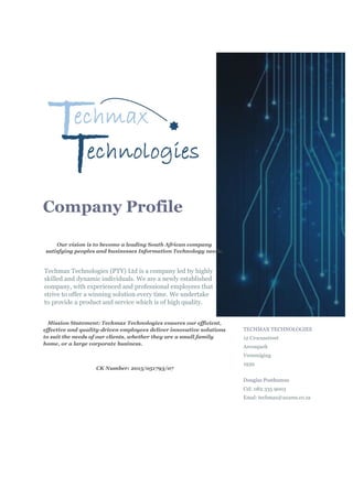 Company Profile
Our vision is to become a leading South African company
satisfying peoples and businesses Information Technology needs.
Techmax Technologies (PTY) Ltd is a company led by highly
skilled and dynamic individuals. We are a newly established
company, with experienced and professional employees that
strive to offer a winning solution every time. We undertake
to provide a product and service which is of high quality.
Mission Statement: Techmax Technologies ensures our efficient,
effective and quality-driven employees deliver innovative solutions
to suit the needs of our clients, whether they are a small family
home, or a large corporate business.
CK Number: 2015/051793/07
TECHMAX TECHNOLOGIES
12 Crocusstreet
Arconpark
Vereeniging
1939
Douglas Posthumus
Cel: 082 335 9003
Emal: techmax@axxess.co.za
 