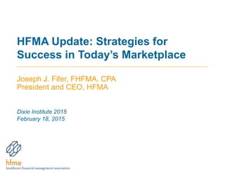HFMA Update: Strategies for
Success in Today’s Marketplace
Joseph J. Fifer, FHFMA, CPA
President and CEO, HFMA
Dixie Institute 2015
February 18, 2015
 