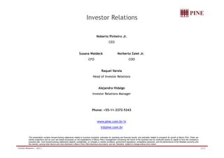 Investor Relations 
Noberto Pinheiro Jr. 
CEO 
Susana Waldeck Norberto Zaiet Jr. 
CFO COO 
Raquel Varela 
Head of Investor Relations 
Alejandra Hidalgo 
Investor Relations Manager 
Phone: +55-11-3372-5343 
www.pine.com.br/ir 
ir@pine.com.br 
This presentation contains forward-looking statements related to business prospects, estimates for operating and financial results, and estimates related to prospects for growth at Banco Pine. These are 
merely projections and as such are based exclusively on the expectations of Banco Pine’s management concerning the future of the business and its continued access to capital to fund the Company’s 
business plan. Such forward-looking statements depend, substantially, on changes in market conditions, government regulations, competitive pressures, and the performance of the Brazilian economy and 
the industry, among other factors and risks disclosed in Banco Pine’s filed disclosure documents, and are, therefore, subject to change without prior notice. 
Investor Relations | 1Q12 | 32/32 
