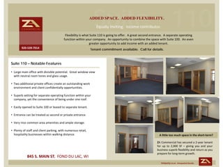 Suite 110
                                                               ADDED SPACE. ADDED FLEXIBILITY.
                                                                    Equally inviting.  Income contributor. 
                                          Flexibility is what Suite 110 is going to offer.  A great second entrance.  A separate operating  
                                         function within your company.  An opportunity to combine the space with Suite 100.  An even 
                                                             greater opportunity to add income with an added tenant.
        920‐539‐7014
                                                               Tenant commitment available. Call for details.



Suite 110 – Notable Features

• Large main office with divisible potential.  Great window view 
  with neutral room tones and glass usage.

• Two additional private offices create an outstanding work 
  environment and client confidentially opportunities.

• Superb setting for separate operating function within your 
  company, yet the convenience of being under one roof.

• Easily opened to Suite 100 or leased to separate tenant.

• Entrance can be treated as second or private entrance.

• Very nice common area amenities and ample storage.

• Plenty of staff and client parking, with numerous retail, 
  hospitality businesses within walking distance.                                                                A little too much space in the short‐term? 

                                                                                                               ZA Commercial has secured a 2‐year tenant
                                                                                                               for up to 2,000 SF – giving you and your
                                                                                                               business superb flexibility and return as you
                                                                                                               prepare for long‐term growth.
            845 S. MAIN ST.  FOND DU LAC, WI
                                                                                                                  Uniquely Local. Unequaled Results.
 