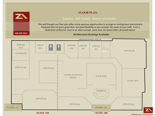 FLOOR PLAN.
                                              Spacious.  Sub Divided.  Income contributor. 
                     This well thought‐out floor plan offers many spacious opportunities to arrange an inviting team environment.  
                        Designed with not just a great flow, but great flexibility as you consider the needs of your staff.  From a 
                            dedicated conference room to an open concept  work area, the layout offers all would expect.
     920‐539‐7014
                                                          Architectural Drawings Available.
                                                                Representative drawing only.  Not to scale.



       BREAK        MECH.                          OFFICE       OFFICE                   OFFICE
        RM.          RM.                             #4           #5                       #6
                                                                                                               OFFICE #1
     STORAGE




     OFFICE #2            OFFICE #3

                                                WORK STATION                                   Work Area
                                                   AREA.
                                                                                                                  CONF. RM.



                                                                                                 Reception


                    OFFICE #1

                                                     OFFICE #3                                                OFFICE #2
FOYER #2                                                                                       FOYER #1

                    SUITE 110                                                                  SUITE 100               Uniquely Local. Unequaled Results.
 