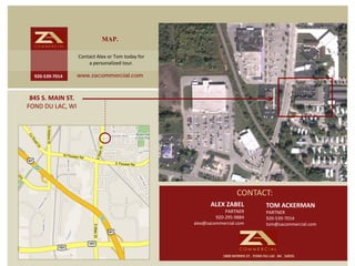 MAP.
                     Contact Alex or Tom today for 
                         a personalized tour.

  920‐539‐7014   www.zacommercial.com



 845 S. MAIN ST.  
FOND DU LAC, WI




                                                                         CONTACT:
                                                             ALEX ZABEL                   TOM ACKERMAN
                                                                   PARTNER                PARTNER
                                                               920‐295‐9884               920‐539‐7014
                                                      alex@zacommercial.com               tom@zacommercial.com




                                                                  1800 MORRIS ST.  FOND DU LAC  WI.  54935
 