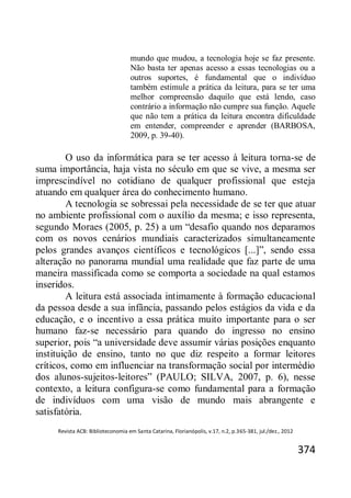 Revista ACB: Biblioteconomia em Santa Catarina, Florianópolis, v.17, n.2, p.365-381, jul./dez., 2012
374
mundo que mudou, a tecnologia hoje se faz presente.
Não basta ter apenas acesso a essas tecnologias ou a
outros suportes, é fundamental que o indivíduo
também estimule a prática da leitura, para se ter uma
melhor compreensão daquilo que está lendo, caso
contrário a informação não cumpre sua função. Aquele
que não tem a prática da leitura encontra dificuldade
em entender, compreender e aprender (BARBOSA,
2009, p. 39-40).
O uso da informática para se ter acesso à leitura torna-se de
suma importância, haja vista no século em que se vive, a mesma ser
imprescindível no cotidiano de qualquer profissional que esteja
atuando em qualquer área do conhecimento humano.
A tecnologia se sobressai pela necessidade de se ter que atuar
no ambiente profissional com o auxílio da mesma; e isso representa,
segundo Moraes (2005, p. 25) a um “desafio quando nos deparamos
com os novos cenários mundiais caracterizados simultaneamente
pelos grandes avanços científicos e tecnológicos [...]”, sendo essa
alteração no panorama mundial uma realidade que faz parte de uma
maneira massificada como se comporta a sociedade na qual estamos
inseridos.
A leitura está associada intimamente à formação educacional
da pessoa desde a sua infância, passando pelos estágios da vida e da
educação, e o incentivo a essa prática muito importante para o ser
humano faz-se necessário para quando do ingresso no ensino
superior, pois “a universidade deve assumir várias posições enquanto
instituição de ensino, tanto no que diz respeito a formar leitores
críticos, como em influenciar na transformação social por intermédio
dos alunos-sujeitos-leitores” (PAULO; SILVA, 2007, p. 6), nesse
contexto, a leitura configura-se como fundamental para a formação
de indivíduos com uma visão de mundo mais abrangente e
satisfatória.
 