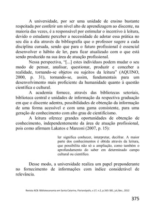 Revista ACB: Biblioteconomia em Santa Catarina, Florianópolis, v.17, n.2, p.365-381, jul./dez., 2012
375
A universidade, por ser uma unidade de ensino bastante
respeitada por conferir um nível alto de aprendizagem ao discente, na
maioria das vezes, é a responsável por estimular o incentivo à leitura,
devido o estudante perceber a necessidade de adotar essa prática no
seu dia a dia através da bibliografia que o professor sugere a cada
disciplina cursada, sendo que para o futuro profissional é essencial
desenvolver o hábito de ler, para ficar atualizado com o que está
sendo produzido na sua área de atuação profissional.
Nessa perspectiva, “[...] estes indivíduos podem mudar o seu
modo de pensar, analisar, questionar, produzir e conceber a
realidade, tornando-se objetos ou sujeitos da leitura” (AQUINO,
2000, p. 31), tornando-se, assim, fundamentais para um
desenvolvimento mais proficiente da humanidade quanto à questão
científica e cultural.
A academia fornece, através das bibliotecas setoriais,
biblioteca central e unidades de informação da respectiva graduação
em que o discente adentra, possibilidades de obtenção da informação
de uma forma acessível e com uma gama consistente, para uma
geração de conhecimento com alto grau de cientificismo.
A leitura oferece grandes oportunidades de obtenção de
conhecimento, independentemente da área de atuação profissional,
pois como afirmam Lakatos e Marconi (2007, p. 15):
ler significa conhecer, interpretar, decifrar. A maior
parte dos conhecimentos é obtida através da leitura,
que possibilita não só a ampliação, como também o
aprofundamento do saber em determinado campo
cultural ou científico.
Desse modo, a universidade realiza um papel preponderante
no fornecimento de informações com índice considerável de
relevância.
 