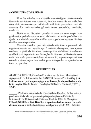 Revista ACB: Biblioteconomia em Santa Catarina, Florianópolis, v.17, n.2, p.365-381, jul./dez., 2012
376
4 CONSIDERAÇÕES FINAIS
Uma das missões da universidade se configura como além da
formação de leitores em potencial, também como formar cidadãos
com visão de mundo com criticidade suficiente para saber tratar de
assuntos dos mais variados gêneros como: sociedade, violência,
saúde etc.
Destarte os discentes quando terminarem suas respectivas
graduações poderão exercer sua cidadania com mais proficiência e
ajudar a sociedade entender melhor como pode ter os seus direitos
devidamente respeitados.
Convém ressaltar que este estudo não teve a pretensão de
esgotar o assunto em questão, que é bastante abrangente, mas apenas
conhecer, a partir da literatura como a prática da leitura no ambiente
acadêmico é importante na formação de futuros profissionais com
mais qualidade para a sociedade, deste então, sugere-se que estudos
complementares sejam realizados para acompanhar e aprofundar o
tema em questão.
REFERÊNCIAS
ALMEIDA JÚNIOR, Oswaldo Francisco de. Leitura, Mediação e
Apropriação da Informação. In: SANTOS, Jussara Pereira (Org.). A
Leitura como prática pedagógica na formação do profissional da
informação. Rio de Janeiro: Fundação Biblioteca Nacional, 2007. p.
32-45.
______. Professor associado da Universidade Estadual de Londrina e
professor titular do programa de pós-graduação em Ciência da
Informação da Universidade Estadual Paulista Júlio de Mesquista
Filho (UNESP/Marília). Desafios e oportunidades em um contexto
de mudanças: a inclusão informacional para o século XXI. Palestra
 