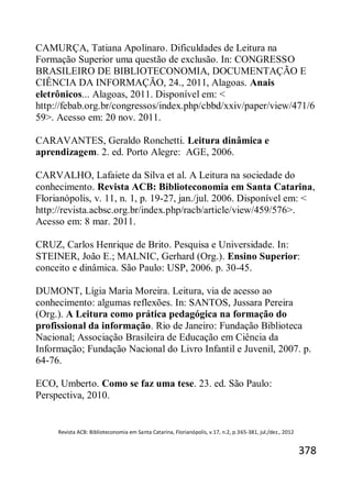 Revista ACB: Biblioteconomia em Santa Catarina, Florianópolis, v.17, n.2, p.365-381, jul./dez., 2012
378
CAMURÇA, Tatiana Apolinaro. Dificuldades de Leitura na
Formação Superior uma questão de exclusão. In: CONGRESSO
BRASILEIRO DE BIBLIOTECONOMIA, DOCUMENTAÇÃO E
CIÊNCIA DA INFORMAÇÃO, 24., 2011, Alagoas. Anais
eletrônicos... Alagoas, 2011. Disponível em: <
http://febab.org.br/congressos/index.php/cbbd/xxiv/paper/view/471/6
59>. Acesso em: 20 nov. 2011.
CARAVANTES, Geraldo Ronchetti. Leitura dinâmica e
aprendizagem. 2. ed. Porto Alegre: AGE, 2006.
CARVALHO, Lafaiete da Silva et al. A Leitura na sociedade do
conhecimento. Revista ACB: Biblioteconomia em Santa Catarina,
Florianópolis, v. 11, n. 1, p. 19-27, jan./jul. 2006. Disponível em: <
http://revista.acbsc.org.br/index.php/racb/article/view/459/576>.
Acesso em: 8 mar. 2011.
CRUZ, Carlos Henrique de Brito. Pesquisa e Universidade. In:
STEINER, João E.; MALNIC, Gerhard (Org.). Ensino Superior:
conceito e dinâmica. São Paulo: USP, 2006. p. 30-45.
DUMONT, Lígia Maria Moreira. Leitura, via de acesso ao
conhecimento: algumas reflexões. In: SANTOS, Jussara Pereira
(Org.). A Leitura como prática pedagógica na formação do
profissional da informação. Rio de Janeiro: Fundação Biblioteca
Nacional; Associação Brasileira de Educação em Ciência da
Informação; Fundação Nacional do Livro Infantil e Juvenil, 2007. p.
64-76.
ECO, Umberto. Como se faz uma tese. 23. ed. São Paulo:
Perspectiva, 2010.
 