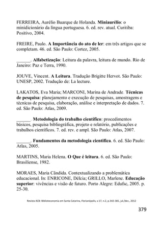 Revista ACB: Biblioteconomia em Santa Catarina, Florianópolis, v.17, n.2, p.365-381, jul./dez., 2012
379
FERREIRA, Aurélio Buarque de Holanda. Miniaurélio: o
minidicionário da língua portuguesa. 6. ed. rev. atual. Curitiba:
Positivo, 2004.
FREIRE, Paulo. A Importância do ato de ler: em três artigos que se
completam. 46. ed. São Paulo: Cortez, 2005.
______. Alfabetização: Leitura da palavra, leitura de mundo. Rio de
Janeiro: Paz e Terra, 1990.
JOUVE, Vincent. A Leitura. Tradução Brigitte Hervot. São Paulo:
UNESP, 2002. Tradução de: La lecture.
LAKATOS, Eva Maria; MARCONI, Marina de Andrade. Técnicas
de pesquisa: planejamento e execução de pesquisas, amostragens e
técnicas de pesquisa, elaboração, análise e interpretação de dados. 7.
ed. São Paulo: Atlas, 2009.
______. Metodologia do trabalho científico: procedimentos
básicos, pesquisa bibliográfica, projeto e relatório, publicações e
trabalhos científicos. 7. ed. rev. e ampl. São Paulo: Atlas, 2007.
______. Fundamentos da metodologia cientifica. 6. ed. São Paulo:
Atlas, 2005.
MARTINS, Maria Helena. O Que é leitura. 6. ed. São Paulo:
Brasiliense, 1982.
MORAES, Maria Cândida. Contextualizando a problemática
educacional. In: ENRICONE, Délcia; GRILLO, Marlene. Educação
superior: vivências e visão de futuro. Porto Alegre: Edufsc, 2005. p.
25-30.
 