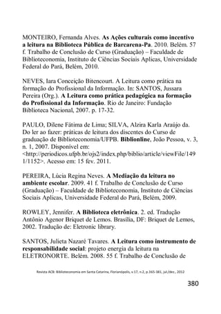 Revista ACB: Biblioteconomia em Santa Catarina, Florianópolis, v.17, n.2, p.365-381, jul./dez., 2012
380
MONTEIRO, Fernanda Alves. As Ações culturais como incentivo
a leitura na Biblioteca Pública de Barcarena-Pa. 2010. Belém. 57
f. Trabalho de Conclusão de Curso (Graduação) – Faculdade de
Biblioteconomia, Instituto de Ciências Sociais Aplicas, Universidade
Federal do Pará, Belém, 2010.
NEVES, Iara Conceição Bitencourt. A Leitura como prática na
formação do Profissional da Informação. In: SANTOS, Jussara
Pereira (Org.). A Leitura como prática pedagógica na formação
do Profissional da Informação. Rio de Janeiro: Fundação
Biblioteca Nacional, 2007. p. 17-32.
PAULO, Dilene Fátima de Lima; SILVA, Alzira Karla Araújo da.
Do ler ao fazer: práticas de leitura dos discentes do Curso de
graduação de Biblioteconomia/UFPB. Biblionline, João Pessoa, v. 3,
n. 1, 2007. Disponível em:
<http://periodicos.ufpb.br/ojs2/index.php/biblio/article/viewFile/149
1/1152>. Acesso em: 15 fev. 2011.
PEREIRA, Lúcia Regina Neves. A Mediação da leitura no
ambiente escolar. 2009. 41 f. Trabalho de Conclusão de Curso
(Graduação) – Faculdade de Biblioteconomia, Instituto de Ciências
Sociais Aplicas, Universidade Federal do Pará, Belém, 2009.
ROWLEY, Jennifer. A Biblioteca eletrônica. 2. ed. Tradução
Antônio Agenor Briquet de Lemos. Brasília, DF: Briquet de Lemos,
2002. Tradução de: Eletronic library.
SANTOS, Julieta Nazaré Tavares. A Leitura como instrumento de
responsabilidade social: projeto energia da leitura na
ELETRONORTE. Belém. 2008. 55 f. Trabalho de Conclusão de
 