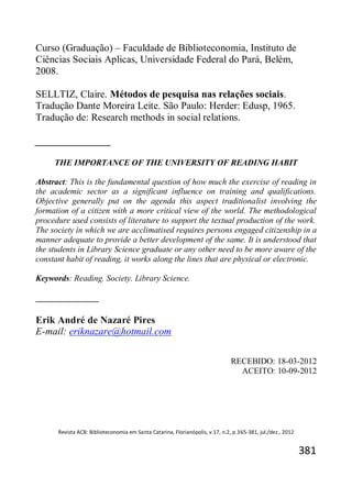 Revista ACB: Biblioteconomia em Santa Catarina, Florianópolis, v.17, n.2, p.365-381, jul./dez., 2012
381
Curso (Graduação) – Faculdade de Biblioteconomia, Instituto de
Ciências Sociais Aplicas, Universidade Federal do Pará, Belém,
2008.
SELLTIZ, Claire. Métodos de pesquisa nas relações sociais.
Tradução Dante Moreira Leite. São Paulo: Herder: Edusp, 1965.
Tradução de: Research methods in social relations.
_______________
THE IMPORTANCE OF THE UNIVERSITY OF READING HABIT
Abstract: This is the fundamental question of how much the exercise of reading in
the academic sector as a significant influence on training and qualifications.
Objective generally put on the agenda this aspect traditionalist involving the
formation of a citizen with a more critical view of the world. The methodological
procedure used consists of literature to support the textual production of the work.
The society in which we are acclimatised requires persons engaged citizenship in a
manner adequate to provide a better development of the same. It is understood that
the students in Library Science graduate or any other need to be more aware of the
constant habit of reading, it works along the lines that are physical or electronic.
Keywords: Reading. Society. Library Science.
_______________
Erik André de Nazaré Pires
E-mail: eriknazare@hotmail.com
RECEBIDO: 18-03-2012
ACEITO: 10-09-2012
 