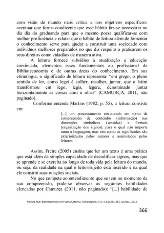 Revista ACB: Biblioteconomia em Santa Catarina, Florianópolis, v.17, n.2, p.365-381, jul./dez., 2012
366
com visão de mundo mais crítica e nos objetivos específicos:
acentuar que forma condizente que esse hábito faz-se necessário no
dia dia do graduando para que o mesmo possa qualificar-se com
melhor proficiência e relatar que o hábito de leitura além de fomentar
o conhecimento serve para ajudar a construir uma sociedade com
indivíduos melhores preparados no que diz respeito a praticarem os
seus direitos como cidadãos de maneira ativa.
A leitura fornece subsídios à atualização e educação
continuada, elementos esses fundamentais ao profissional de
Biblioteconomia e de outras áreas do conhecimento. Em sua
etimologia, o significado de leitura representa: “em grego, o pleno
sentido de ler, como legei é colher, recolher, juntar, que o latim
transformou em lego, legis, legere, denominado juntar
horizontalmente as coisas com o olhar” (CAMURÇA, 2011, não
paginado).
Conforme entende Martins (1982, p. 55), a leitura consiste
em:
[...] um processamento estruturado em torno da
compreensão de conteúdos (informação) nas
dimensões simbólicas (sentidos) e formais
(organização dos signos), para o qual não importa
tanto a linguagem, mas sim como os significados são
exteriorizados pelos autores e assimilados pelos
leitores.
Assim, Freire (2005) ensina que ler um texto é uma prática
que está além da simples capacidade de decodificar signos, mas que
se aprende e se exercita ao longo de toda vida pela leitura do mundo,
ou seja, da realidade na qual o leitor/sujeito está inserido e na qual
ele constrói suas relações sociais.
No que compete ao entendimento que se tem no momento da
sua compreensão, pode-se observar as seguintes habilidades
elencadas por Camurça (2011, não paginado): “[...] habilidade de
 
