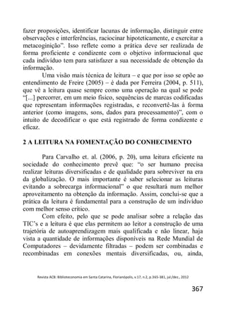 Revista ACB: Biblioteconomia em Santa Catarina, Florianópolis, v.17, n.2, p.365-381, jul./dez., 2012
367
fazer proposições, identificar lacunas de informação, distinguir entre
observações e interferências, raciocinar hipoteticamente, e exercitar a
metacoginição”. Isso reflete como a prática deve ser realizada de
forma proficiente e condizente com o objetivo informacional que
cada indivíduo tem para satisfazer a sua necessidade de obtenção da
informação.
Uma visão mais técnica de leitura – e que por isso se opõe ao
entendimento de Freire (2005) – é dada por Ferreira (2004, p. 511),
que vê a leitura quase sempre como uma operação na qual se pode
“[...] percorrer, em um meio físico, sequências de marcas codificadas
que representam informações registradas, e reconvertê-las à forma
anterior (como imagens, sons, dados para processamento)”, com o
intuito de decodificar o que está registrado de forma condizente e
eficaz.
2 A LEITURA NA FOMENTAÇÃO DO CONHECIMENTO
Para Carvalho et. al. (2006, p. 20), uma leitura eficiente na
sociedade do conhecimento prevê que: “o ser humano precisa
realizar leituras diversificadas e de qualidade para sobreviver na era
da globalização. O mais importante é saber selecionar as leituras
evitando a sobrecarga informacional” o que resultará num melhor
aproveitamento na obtenção da informação. Assim, conclui-se que a
prática da leitura é fundamental para a construção de um indivíduo
com melhor senso crítico.
Com efeito, pelo que se pode analisar sobre a relação das
TIC’s e a leitura é que elas permitem ao leitor a construção de uma
trajetória de autoaprendizagem mais qualificada e não linear, haja
vista a quantidade de informações disponíveis na Rede Mundial de
Computadores – devidamente filtradas – podem ser combinadas e
recombinadas em conexões mentais diversificadas, ou, ainda,
 