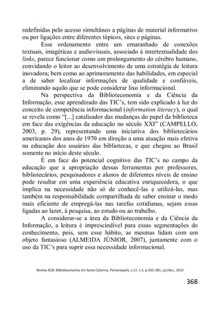 Revista ACB: Biblioteconomia em Santa Catarina, Florianópolis, v.17, n.2, p.365-381, jul./dez., 2012
368
redefinidas pelo acesso simultâneo a páginas de material informativo
ou por ligações entre diferentes tópicos, sites e páginas.
Esse ordenamento entre um emaranhado de conexões
textuais, imagéticas e audiovisuais, associado à intertextualidade dos
links, parece funcionar como um prolongamento do cérebro humano,
convidando o leitor ao desenvolvimento de uma estratégia de leitura
inovadora; bem como ao aprimoramento das habilidades, em especial
a de saber localizar informações de qualidade e confiáveis,
eliminando aquilo que se pode considerar lixo informacional.
Na perspectiva da Biblioteconomia e da Ciência da
Informação, esse aprendizado das TIC’s, tem sido explicado à luz do
conceito de competência informacional (information literacy), o qual
se revela como “[...] catalisador das mudanças do papel da biblioteca
em face das exigências da educação no século XXI” (CAMPELLO,
2003, p. 29), representando uma iniciativa dos bibliotecários
americanos dos anos de 1970 em direção a uma atuação mais efetiva
na educação dos usuários das bibliotecas, e que chegou ao Brasil
somente no início deste século.
É em face do potencial cognitivo das TIC’s no campo da
educação que a apropriação dessas ferramentas por professores,
bibliotecários, pesquisadores e alunos de diferentes níveis de ensino
pode resultar em uma experiência educativa enriquecedora, o que
implica na necessidade não só de conhecê-las e utilizá-las, mas
também na responsabilidade compartilhada de saber ensinar o modo
mais eficiente de empregá-las nas tarefas cotidianas, sejam essas
ligadas ao lazer, à pesquisa, ao estudo ou ao trabalho.
A considerar-se a área da Biblioteconomia e da Ciência da
Informação, a leitura é imprescindível para essas segmentações do
conhecimento, pois, sem esse hábito, as mesmas lidam com um
objeto fantasioso (ALMEIDA JÚNIOR, 2007), juntamente com o
uso da TIC’s para suprir essa necessidade informacional.
 