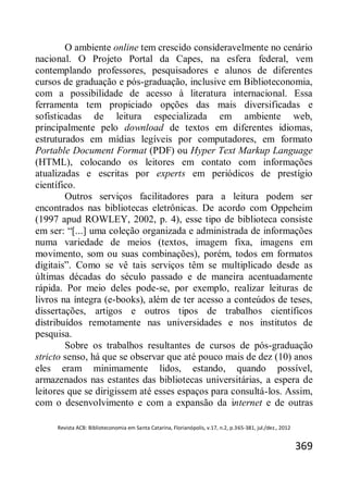 Revista ACB: Biblioteconomia em Santa Catarina, Florianópolis, v.17, n.2, p.365-381, jul./dez., 2012
369
O ambiente online tem crescido consideravelmente no cenário
nacional. O Projeto Portal da Capes, na esfera federal, vem
contemplando professores, pesquisadores e alunos de diferentes
cursos de graduação e pós-graduação, inclusive em Biblioteconomia,
com a possibilidade de acesso à literatura internacional. Essa
ferramenta tem propiciado opções das mais diversificadas e
sofisticadas de leitura especializada em ambiente web,
principalmente pelo download de textos em diferentes idiomas,
estruturados em mídias legíveis por computadores, em formato
Portable Document Format (PDF) ou Hyper Text Markup Language
(HTML), colocando os leitores em contato com informações
atualizadas e escritas por experts em periódicos de prestígio
científico.
Outros serviços facilitadores para a leitura podem ser
encontrados nas bibliotecas eletrônicas. De acordo com Oppeheim
(1997 apud ROWLEY, 2002, p. 4), esse tipo de biblioteca consiste
em ser: “[...] uma coleção organizada e administrada de informações
numa variedade de meios (textos, imagem fixa, imagens em
movimento, som ou suas combinações), porém, todos em formatos
digitais”. Como se vê tais serviços têm se multiplicado desde as
últimas décadas do século passado e de maneira acentuadamente
rápida. Por meio deles pode-se, por exemplo, realizar leituras de
livros na íntegra (e-books), além de ter acesso a conteúdos de teses,
dissertações, artigos e outros tipos de trabalhos científicos
distribuídos remotamente nas universidades e nos institutos de
pesquisa.
Sobre os trabalhos resultantes de cursos de pós-graduação
stricto senso, há que se observar que até pouco mais de dez (10) anos
eles eram minimamente lidos, estando, quando possível,
armazenados nas estantes das bibliotecas universitárias, a espera de
leitores que se dirigissem até esses espaços para consultá-los. Assim,
com o desenvolvimento e com a expansão da internet e de outras
 