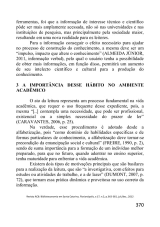 Revista ACB: Biblioteconomia em Santa Catarina, Florianópolis, v.17, n.2, p.365-381, jul./dez., 2012
370
ferramentas, foi que a informação de interesse técnico e científico
pôde ser mais amplamente acessada, não só nas universidades e nas
instituições de pesquisa, mas principalmente pela sociedade maior,
resultando em uma nova realidade para os leitores.
Para a informação conseguir o efeito necessário para ajudar
no processo de construção do conhecimento, a mesma deve ser um
“impulso, impacto que altere o conhecimento” (ALMEIDA JÚNIOR,
2011, informação verbal), pelo qual o usuário tenha a possibilidade
de obter mais informações, em função disso, permitirá um aumento
de seu intelecto científico e cultural para a produção do
conhecimento.
3 A IMPORTÂNCIA DESSE HÁBITO NO AMBIENTE
ACADÊMICO
O ato da leitura representa um processo fundamental na vida
acadêmica, que requer o uso frequente desse expediente, pois, a
mesma “[..] contempla uma necessidade, que pode ser profissional,
existencial ou a simples necessidade do prazer de ler”
(CARAVANTES, 2006, p. 25).
Na verdade, esse procedimento é adotado desde a
alfabetização, pois “como domínio de habilidades especificas e de
formas particulares de conhecimento, a alfabetização deve tornar-se
precondição da emancipação social e cultural” (FREIRE, 1990, p. 2),
sendo de suma importância para a formação de um indivíduo melhor
preparado, para que no futuro, quando adentrar no ensino superior,
tenha maturidade para enfrentar a vida acadêmica.
Existem dois tipos de motivações principais que são basilares
para a realização da leitura, que são “a investigativa, com efeitos para
estudos ou atividades de trabalho, e a de lazer” (DUMONT, 2007, p.
72), que tornam essa prática dinâmica e proveitosa no uso correto da
informação.
 