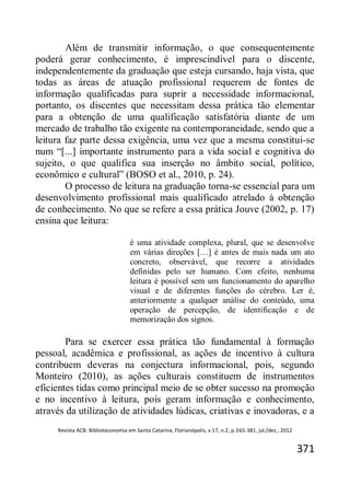 Revista ACB: Biblioteconomia em Santa Catarina, Florianópolis, v.17, n.2, p.365-381, jul./dez., 2012
371
Além de transmitir informação, o que consequentemente
poderá gerar conhecimento, é imprescindível para o discente,
independentemente da graduação que esteja cursando, haja vista, que
todas as áreas de atuação profissional requerem de fontes de
informação qualificadas para suprir a necessidade informacional,
portanto, os discentes que necessitam dessa prática tão elementar
para a obtenção de uma qualificação satisfatória diante de um
mercado de trabalho tão exigente na contemporaneidade, sendo que a
leitura faz parte dessa exigência, uma vez que a mesma constitui-se
num “[...] importante instrumento para a vida social e cognitiva do
sujeito, o que qualifica sua inserção no âmbito social, político,
econômico e cultural” (BOSO et al., 2010, p. 24).
O processo de leitura na graduação torna-se essencial para um
desenvolvimento profissional mais qualificado atrelado à obtenção
de conhecimento. No que se refere a essa prática Jouve (2002, p. 17)
ensina que leitura:
é uma atividade complexa, plural, que se desenvolve
em várias direções […] é antes de mais nada um ato
concreto, observável, que recorre a atividades
definidas pelo ser humano. Com efeito, nenhuma
leitura é possível sem um funcionamento do aparelho
visual e de diferentes funções do cérebro. Ler é,
anteriormente a qualquer análise do conteúdo, uma
operação de percepção, de identificação e de
memorização dos signos.
Para se exercer essa prática tão fundamental à formação
pessoal, acadêmica e profissional, as ações de incentivo à cultura
contribuem deveras na conjectura informacional, pois, segundo
Monteiro (2010), as ações culturais constituem de instrumentos
eficientes tidas como principal meio de se obter sucesso na promoção
e no incentivo à leitura, pois geram informação e conhecimento,
através da utilização de atividades lúdicas, criativas e inovadoras, e a
 