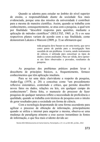 Revista ACB: Biblioteconomia em Santa Catarina, Florianópolis, v.17, n.2, p.365-381, jul./dez., 2012
373
Quando se adentra para estudar no âmbito do nível superior
de ensino, a responsabilidade diante da sociedade fica mais
evidenciada, porque uma das missões da universidade é contribuir
para a mesma de maneira científica. Assim, quando se trabalha com
conhecimento, consequentemente, se atua com a pesquisa, a qual tem
por finalidade “descobrir respostas para questões, mediante a
aplicação de métodos científicos” (SELLTIZ, 1965, p. 5) e os seus
respectivos planos variam de acordo com a sua finalidade, como
demonstram Lakatos e Marconi (2009, p. 3) ao afirmarem que:
toda pesquisa deve basear-se em uma teoria, que serve
como ponto de partida para a investigação bem
sucedida de um problema. A teoria, sendo instrumento
de ciência, é utilizada para conceituar os tipos de
dados a serem analisados. Para ser válida, deve apoiar-
se em fatos observados e provados, resultantes da
pesquisa.
As pesquisas dos problemas práticos podem levar à
descoberta de princípios básicos, e, frequentemente, fornece
conhecimentos que têm aplicação imediata.
Para se ter uma ideia clarividente a respeito da pesquisa,
Ander-Egg (1978, p. 28) a conceitua como “um procedimento
reflexivo sistemático, controlado e crítico, que permite descobrir
novos fatos ou dados, relações ou leis, em qualquer campo do
conhecimento”. Desta feita, o manuseio do processo de fazer
pesquisas de qualquer natureza reflete a necessidade de proficiência e
qualidade, quando se trabalha com técnicas de pesquisa com o intuito
de gerar resultados para a sociedade em forma de ciência.
Com a tecnologia despontando de uma forma ascendente para
agilizar o processo de obtenção de informação, principalmente
quando se utiliza a internet para angariar a mesma, observa-se uma
mudança de paradigma atinente a esse acesso instantâneo às fontes
de informação, o que fica mais evidente devido ao:
 