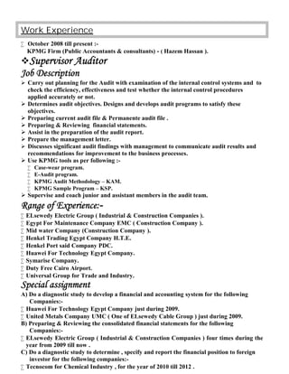 Work Experience
 October 2008 till present :-
KPMG Firm (Public Accountants & consultants) - ( Hazem Hassan ).
Supervisor Auditor
Job Description
 Carry out planning for the Audit with examination of the internal control systems and to
check the efficiency, effectiveness and test whether the internal control procedures
applied accurately or not.
 Determines audit objectives. Designs and develops audit programs to satisfy these
objectives.
 Preparing current audit file & Permanente audit file .
 Preparing & Reviewing financial statements.
 Assist in the preparation of the audit report.
 Prepare the management letter.
 Discusses significant audit findings with management to communicate audit results and
recommendations for improvement to the business processes.
 Use KPMG tools as per following :-
 Case-wear program.
 E-Audit program.
 KPMG Audit Methodology – KAM.
 KPMG Sample Program – KSP.
 Supervise and coach junior and assistant members in the audit team.
Range of Experience:-
 ELsewedy Electric Group ( Industrial & Construction Companies ).
 Egypt For Maintenance Company EMC ( Construction Company ).
 Mid water Company (Construction Company ).
 Henkel Trading Egypt Company H.T.E.
 Henkel Port said Company PDC.
 Huawei For Technology Egypt Company.
 Symarise Company.
 Duty Free Cairo Airport.
 Universal Group for Trade and Industry.
Special assignment
A) Do a diagnostic study to develop a financial and accounting system for the following
Companies:-
 Huawei For Technology Egypt Company just during 2009.
 United Metals Company UMC ( One of ELsewedy Cable Group ) just during 2009.
B) Preparing & Reviewing the consolidated financial statements for the following
Companies:-
 ELsewedy Electric Group ( Industrial & Construction Companies ) four times during the
year from 2009 till now .
C) Do a diagnostic study to determine , specify and report the financial position to foreign
investor for the following companies:-
 Tecnocom for Chemical Industry , for the year of 2010 till 2012 .
 