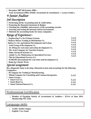  December 2007 till October 2008 :-
Arab Accountants Office (Public Accountants & consultants) - ( Ayman S.Eldin ).
Junior Auditor
Job Description
 Performing all the Accounting tasks & Audit duties.
 Preparing the financial statements & Budget.
 Checking the reliability and accuracy of the accounting records.
 Assessing and testing the internal control environment.
 Maintain the accounting books for many companies.
Range of Experience:-
 Engineering Co. for Exhaust Systems.
 Modern Motors Trading & Distribution Co.
 Rabya Co. for Agricultural Development and Urban.
 Arab Group of Development Co.
 AL-Ofooq for real estate and urban development Co.
 The Arab Company for Touristic Projects.
 Sahm Advanced Systems Co.
 Amlak Co. for Maintenance & Specialized Services.
 Nile for Educational Services Co.
 SCHEME International for real estate and development Co.
 Rsala for Charity Work.
Special assignment
Do a diagnostic study to develop a financial system and accounting for the following
Companies:-
 B Company for Trading & Manufacturing.
 Mdual Company for Consulting and Commercial agencies.
 Smart Group :-
 Smart Car Co.
 Smart Rent Co.
 Smart Selected limozen Co.
CertificatesProfessional
 Member of Egyptian Society of Accountants & Auditors - ESAA at June 2014
Membership NO. 3328.
Language skills
 Arabic: mother tongue.
 English: Very Good.
S.A.E
S.A.E
S.A.E
S.A.E
S.A.E
S.A.E
S.A.E
S.A.E
S.A.E
S.A.E
S.A.E
S.A.E
S.A.E
 