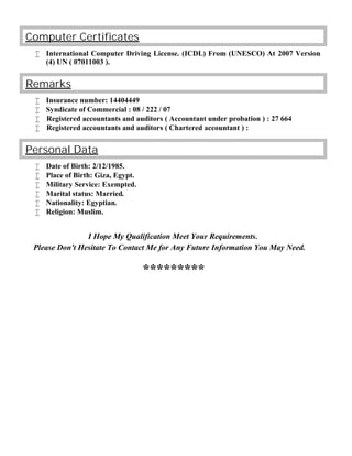 omputer CertificatesC
 International Computer Driving License. (ICDL) From (UNESCO) At 2007 Version
(4) UN ( 07011003 ).
Remarks
 Insurance number: 14404449
 Syndicate of Commercial : 08 / 222 / 07
 Registered accountants and auditors ( Accountant under probation ) : 27 664
 Registered accountants and auditors ( Chartered accountant ) :
Personal Data
 Date of Birth: 2/12/1985.
 Place of Birth: Giza, Egypt.
 Military Service: Exempted.
 Marital status: Married.
 Nationality: Egyptian.
 Religion: Muslim.
I Hope My Qualification Meet Your Requirements.
Please Don't Hesitate To Contact Me for Any Future Information You May Need.
*********
 
