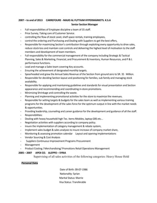 2007 – to end of 2013 CARREFOURE - MAJID AL FUTTAIM HYPERMARKETS. K.S.A
Senior Section Manager
- Full responsibilities of Employee discipline a team of 35 staff.
- Price Survey, Taking care of Customer Service.
- controlling the flow of stock Level, shelf space rentals, training employees,
- control the ordering and Purchasing and Dealing with Suppliers to get the best offers,
- Responsible for maximizing Section’s contribution through exploiting every opportunity to drive sales,
reduce stock loss and maintain cost controls and delivering the highest level of motivation to the staff
members and development of team members.
- Full responsibility for the commercial management of the company including Strategic & Tactical
Planning, Sales & Marketing, Financial, and Procurement & Inventory, Human Resources, and P & L
performance functions.
- Lead and manage a Sales team covering Key accounts.
- Ensuring the achievement of designated monthly targets.
- Spearheaded and grew the Annual Sales Revenue of the Section from ground zero to SR. 35 Million.
- Responsible for deciding Section layout and positioning for families, sub family and managing stock
availability.
- Responsible for applying and maintaining guidelines and standards for visual presentation and Section
appearance and recommending and coordinating in-store promotions.
- Minimizing Shrinkage and controlling the waste.
- Planning and implementing promotional activities for the store to maximize the revenues.
- Responsible for setting targets & budgets for the sales team as well as implementing various training
programs for the development of the sales force for the optimum output in line with the market needs
& opportunities.
- Providing leadership, counseling and career guidance for the development and guidance of all the staff.
- Responsibilities:
- Dealing with heavy household high Tec. items Mobiles, laptop GBS etc...
- Negotiation activities with suppliers according to company policy.
- Insure the implementation of category management & rebate system,
- Implement sales budget & sales analyses to insure increase of company market share,
- Monitoring & assessing promotion calendar Layout and opening Implementations
- Vendor Sourcing & Cost Analysis
- Suppliers Continuous Improvement Programs Procurement
- Management
- Product Costing / Merchandising/ Promotions Retail Operations Management
2005 – 2007 APEX CO. ALEPPO – SYRIA
Supervising of all sales activities of the following categories: Heavy House Hold
Personal Data
Date of Birth: 09-07-1986
Nationality: Syrian
Marital Status: Marrie
Visa Status: Transferable
 