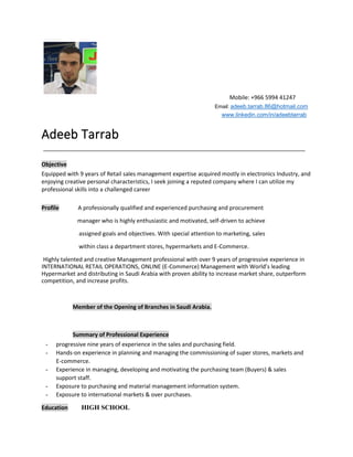 Mobile: +966 5994 41247
Adeeb Tarrab
Objective
Equipped with 9 years of Retail sales management expertise acquired mostly in electronics Industry, and
enjoying creative personal characteristics, I seek joining a reputed company where I can utilize my
professional skills into a challenged career
Profile A professionally qualified and experienced purchasing and procurement
manager who is highly enthusiastic and motivated, self-driven to achieve
assigned goals and objectives. With special attention to marketing, sales
within class a department stores, hypermarkets and E-Commerce.
Highly talented and creative Management professional with over 9 years of progressive experience in
INTERNATIONAL RETAIL OPERATIONS, ONLINE (E-Commerce) Management with World’s leading
Hypermarket and distributing in Saudi Arabia with proven ability to increase market share, outperform
competition, and increase profits.
Member of the Opening of Branches in Saudi Arabia.
Summary of Professional Experience
- progressive nine years of experience in the sales and purchasing field.
- Hands-on experience in planning and managing the commissioning of super stores, markets and
E-commerce.
- Experience in managing, developing and motivating the purchasing team (Buyers) & sales
support staff.
- Exposure to purchasing and material management information system.
- Exposure to international markets & over purchases.
Education HIGH SCHOOL
Email: adeeb.tarrab.86@hotmail.com
www.linkedin.com/in/adeebtarrab
 