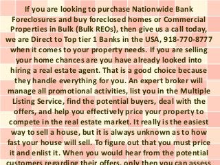 If you are looking to purchase Nationwide Bank
  Foreclosures and buy foreclosed homes or Commercial
 Properties in Bulk (Bulk REOs), then give us a call today,
we are Direct to Top tier 1 Banks in the USA, 918-770-8777
 when it comes to your property needs. If you are selling
   your home chances are you have already looked into
 hiring a real estate agent. That is a good choice because
   they handle everything for you. An expert broker will
manage all promotional activities, list you in the Multiple
  Listing Service, find the potential buyers, deal with the
   offers, and help you effectively price your property to
 compete in the real estate market. It really is the easiest
  way to sell a house, but it is always unknown as to how
fast your house will sell. To figure out that you must price
 it and enlist it. When you would hear from the potential
 
