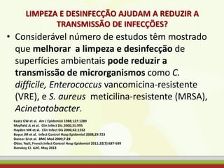 LIMPEZA E DESINFECÇÃO AJUDAM A REDUZIR A
TRANSMISSÃO DE INFECÇÕES?
• Considerável número de estudos têm mostrado
que melhorar a limpeza e desinfecção de
superfícies ambientais pode reduzir a
transmissão de microrganismos como C.
difficile, Enterococcus vancomicina-resistente
(VRE), e S. aureus meticilina-resistente (MRSA),
Acinetotobacter.
Kaatz GW et al. Am J Epidemiol 1988;127:1289
Mayfield JL et al. Clin Infect Dis 2000;31:995
Hayden MK et al. Clin Infect Dis 2006;42:1552
Boyce JM et al. Infect Control Hosp Epidemiol 2008;29:723
Dancer SJ et al. BMC Med 2009;7:28
Otter, Yezli, French.Infect Control Hosp Epidemiol 2011;32(7):687-699
Donskey CJ. AJIC. May 2013
 