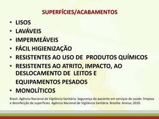 SUPERFÍCIES/ACABAMENTOS
• LISOS
• LAVÁVEIS
• IMPERMEÁVEIS
• FÁCIL HIGIENIZAÇÃO
• RESISTENTES AO USO DE PRODUTOS QUÍMICOS
• RESISTENTES AO ATRITO, IMPACTO, AO
DESLOCAMENTO DE LEITOS E
EQUIPAMENTOS PESADOS
• MONOLÍTICOS
Brasil. Agência Nacional de Vigilância Sanitária. Segurança do paciente em serviços de saúde: limpeza
e desinfecção de superfícies. Agência Nacional de Vigilância Sanitária. Brasília: Anvisa; 2010.
 