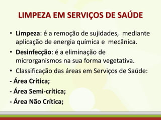 LIMPEZA EM SERVIÇOS DE SAÚDE
• Limpeza: é a remoção de sujidades, mediante
aplicação de energia química e mecânica.
• Desinfecção: é a eliminação de
microrganismos na sua forma vegetativa.
• Classificação das áreas em Serviços de Saúde:
- Área Crítica;
- Área Semi-crítica;
- Área Não Crítica;
 