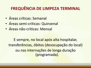 FREQUÊNCIA DE LIMPEZA TERMINAL
• Áreas críticas: Semanal
• Áreas semi-críticas: Quinzenal
• Áreas não-críticas: Mensal
E sempre, no local após alta hospitalar,
transferências, óbitos (desocupação do local)
ou nas internações de longa duração
(programada).
 