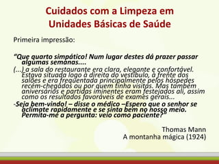 Cuidados com a Limpeza em
Unidades Básicas de Saúde
Primeira impressão:
“Que quarto simpático! Num lugar destes dá prazer passar
algumas semanas....
(...) a sala do restaurante era clara, elegante e confortável.
Estava situada logo à direita do vestíbulo, à frente dos
salões e era frequentada principalmente pelos hóspedes
recém-chegados ou por quem tinha visitas. Mas também
aniversários e partidas iminentes eram festejados ali, assim
como os resultados favoráveis de exames gerais...
-Seja bem-vindo! – disse o médico –Espero que o senhor se
aclimate rapidamente e se sinta bem no nosso meio.
Permita-me a pergunta: veio como paciente?”
Thomas Mann
A montanha mágica (1924)
 