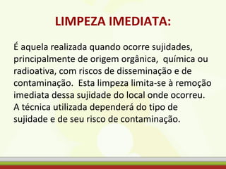 LIMPEZA IMEDIATA:
É aquela realizada quando ocorre sujidades,
principalmente de origem orgânica, química ou
radioativa, com riscos de disseminação e de
contaminação. Esta limpeza limita-se à remoção
imediata dessa sujidade do local onde ocorreu.
A técnica utilizada dependerá do tipo de
sujidade e de seu risco de contaminação.
 